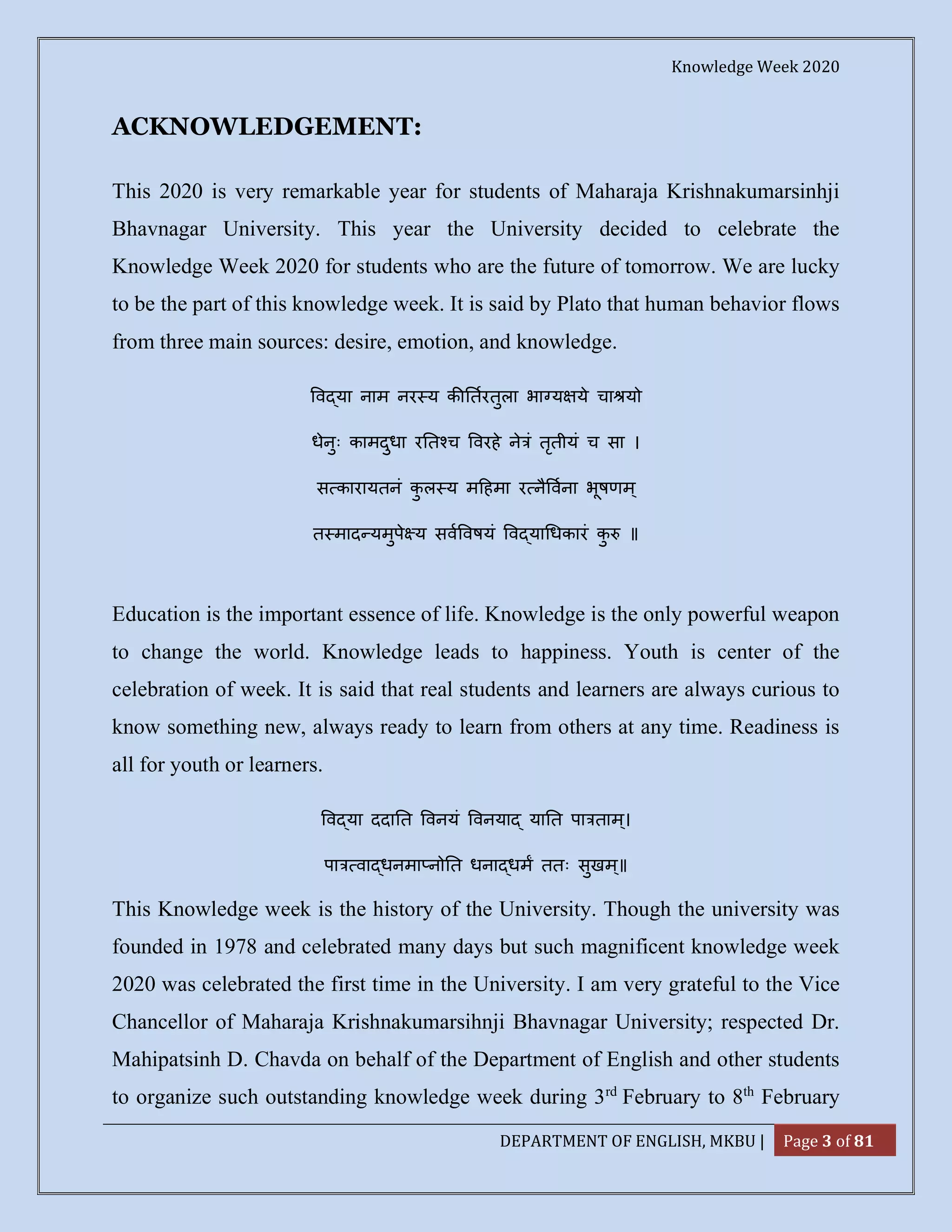 Knowledge Week 2020
DEPARTMENT OF ENGLISH, MKBU | Page 3 of 81
ACKNOWLEDGEMENT:
This 2020 is very remarkable year for students of Maharaja Krishnakumarsinhji
Bhavnagar University. This year the University decided to celebrate the
Knowledge Week 2020 for students who are the future of tomorrow. We are lucky
to be the part of this knowledge week. It is said by Plato that human behavior flows
from three main sources: desire, emotion, and knowledge.
व या नाम नर य क तरतुला भा य ये चा यो
धेनुः कामदुधा र त च वरहे ने ं तृतीयं च सा ।
स कारायतनं कु ल य म हमा र नै वना भूषणम्
त माद यमुपे य सव वषयं व या धकारं कु ॥
Education is the important essence of life. Knowledge is the only powerful weapon
to change the world. Knowledge leads to happiness. Youth is center of the
celebration of week. It is said that real students and learners are always curious to
know something new, always ready to learn from others at any time. Readiness is
all for youth or learners.
व या ददा त वनयं वनया या त पा ताम्।
पा वा धनमा नो त धना धम ततः सुखम्॥
This Knowledge week is the history of the University. Though the university was
founded in 1978 and celebrated many days but such magnificent knowledge week
2020 was celebrated the first time in the University. I am very grateful to the Vice
Chancellor of Maharaja Krishnakumarsihnji Bhavnagar University; respected Dr.
Mahipatsinh D. Chavda on behalf of the Department of English and other students
to organize such outstanding knowledge week during 3rd
February to 8th
February
 