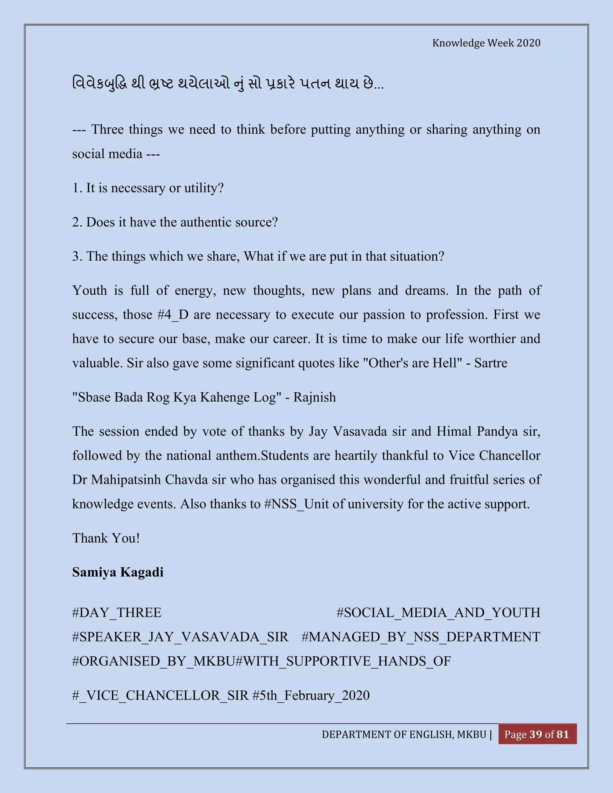 Knowledge Week 2020
DEPARTMENT OF ENGLISH, MKBU | Page 39 of 81
િવવેક ુ થી ટ થયેલાઓ ુંસો કાર પતન થાય છે...
--- Three things we need to think before putting anything or sharing anything on
social media ---
1. It is necessary or utility?
2. Does it have the authentic source?
3. The things which we share, What if we are put in that situation?
Youth is full of energy, new thoughts, new plans and dreams. In the path of
success, those #4_D are necessary to execute our passion to profession. First we
have to secure our base, make our career. It is time to make our life worthier and
valuable. Sir also gave some significant quotes like "Other's are Hell" - Sartre
"Sbase Bada Rog Kya Kahenge Log" - Rajnish
The session ended by vote of thanks by Jay Vasavada sir and Himal Pandya sir,
followed by the national anthem.Students are heartily thankful to Vice Chancellor
Dr Mahipatsinh Chavda sir who has organised this wonderful and fruitful series of
knowledge events. Also thanks to #NSS_Unit of university for the active support.
Thank You!
Samiya Kagadi
#DAY_THREE #SOCIAL_MEDIA_AND_YOUTH
#SPEAKER_JAY_VASAVADA_SIR #MANAGED_BY_NSS_DEPARTMENT
#ORGANISED_BY_MKBU#WITH_SUPPORTIVE_HANDS_OF
#_VICE_CHANCELLOR_SIR #5th_February_2020
 