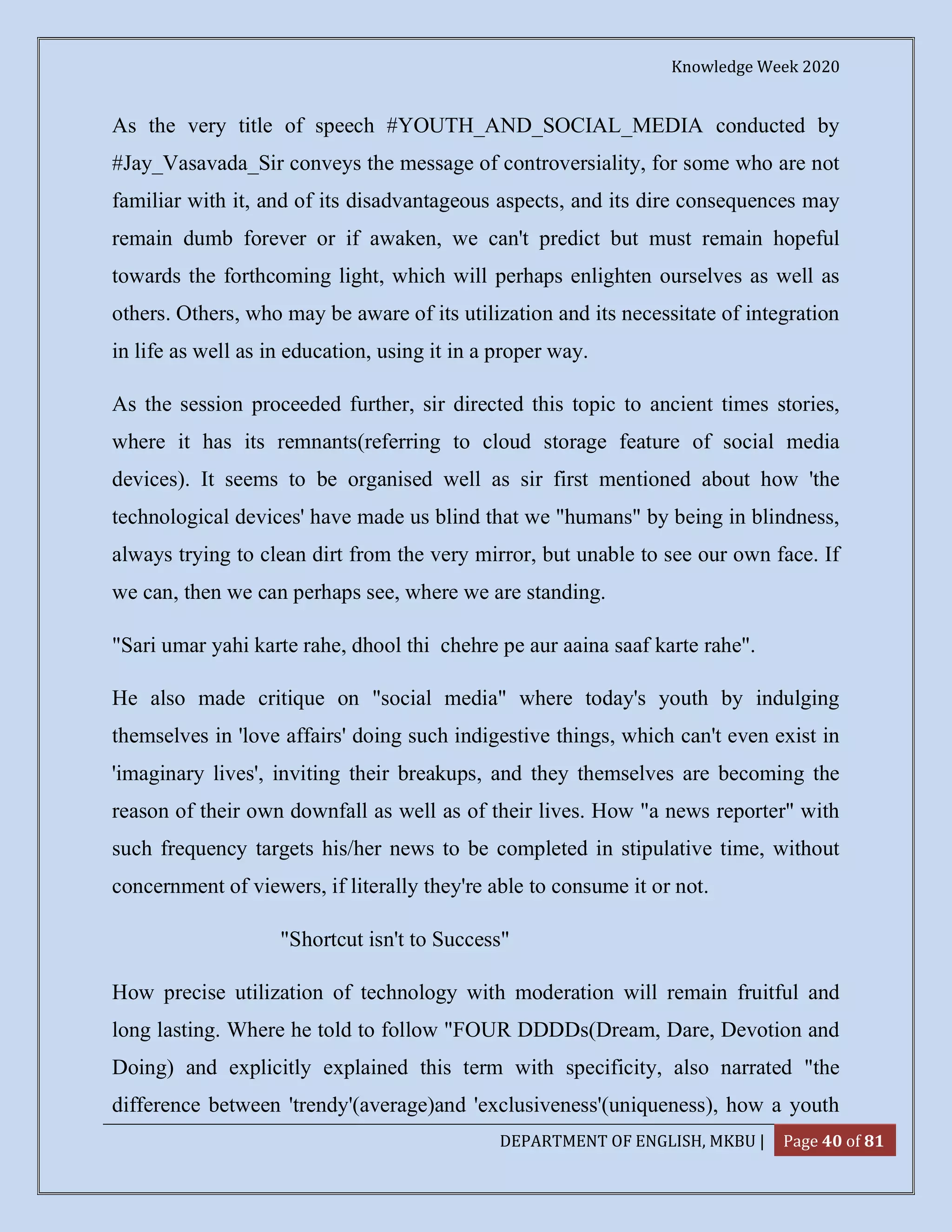 Knowledge Week 2020
DEPARTMENT OF ENGLISH, MKBU | Page 40 of 81
As the very title of speech #YOUTH_AND_SOCIAL_MEDIA conducted by
#Jay_Vasavada_Sir conveys the message of controversiality, for some who are not
familiar with it, and of its disadvantageous aspects, and its dire consequences may
remain dumb forever or if awaken, we can't predict but must remain hopeful
towards the forthcoming light, which will perhaps enlighten ourselves as well as
others. Others, who may be aware of its utilization and its necessitate of integration
in life as well as in education, using it in a proper way.
As the session proceeded further, sir directed this topic to ancient times stories,
where it has its remnants(referring to cloud storage feature of social media
devices). It seems to be organised well as sir first mentioned about how 'the
technological devices' have made us blind that we "humans" by being in blindness,
always trying to clean dirt from the very mirror, but unable to see our own face. If
we can, then we can perhaps see, where we are standing.
"Sari umar yahi karte rahe, dhool thi chehre pe aur aaina saaf karte rahe".
He also made critique on "social media" where today's youth by indulging
themselves in 'love affairs' doing such indigestive things, which can't even exist in
'imaginary lives', inviting their breakups, and they themselves are becoming the
reason of their own downfall as well as of their lives. How "a news reporter" with
such frequency targets his/her news to be completed in stipulative time, without
concernment of viewers, if literally they're able to consume it or not.
"Shortcut isn't to Success"
How precise utilization of technology with moderation will remain fruitful and
long lasting. Where he told to follow "FOUR DDDDs(Dream, Dare, Devotion and
Doing) and explicitly explained this term with specificity, also narrated "the
difference between 'trendy'(average)and 'exclusiveness'(uniqueness), how a youth
 
