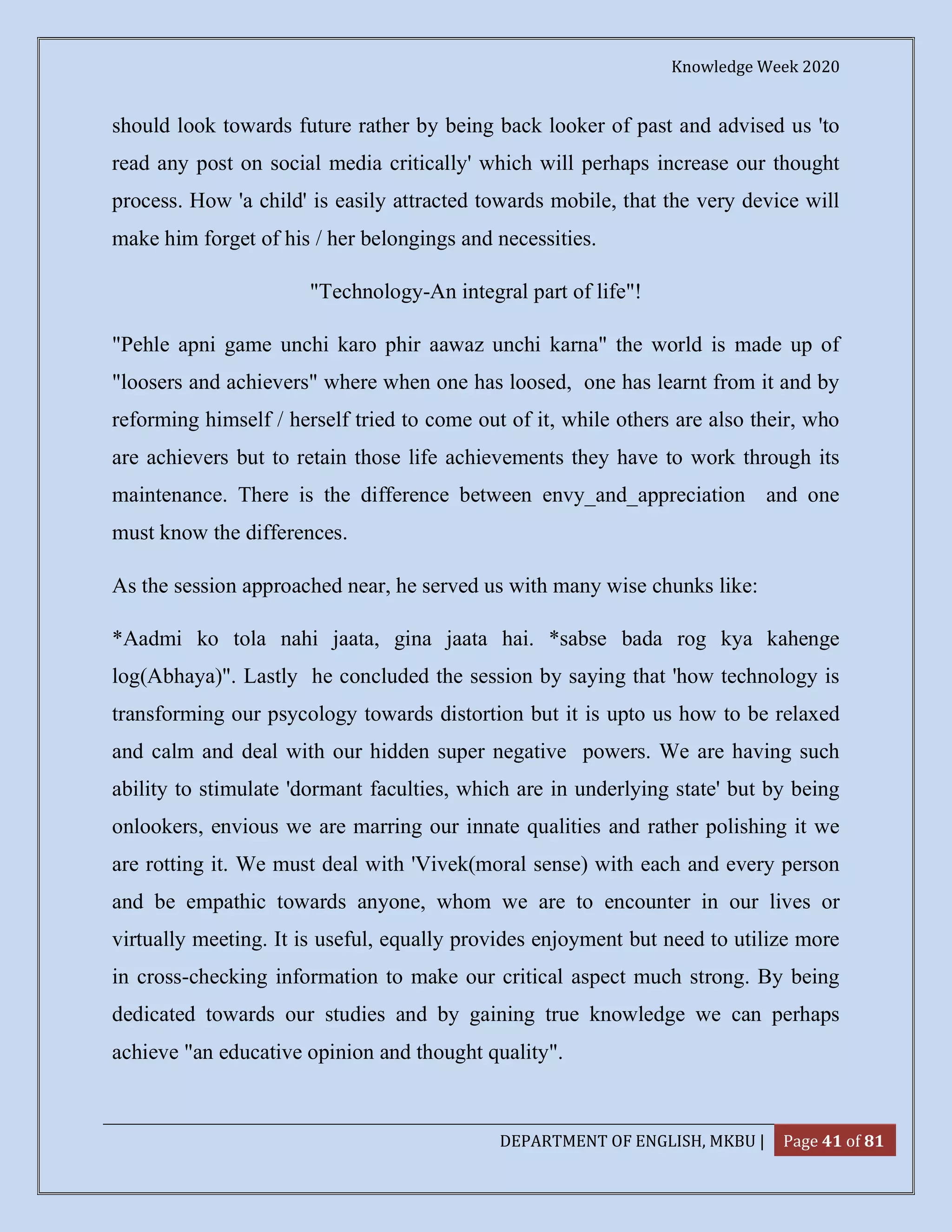 Knowledge Week 2020
DEPARTMENT OF ENGLISH, MKBU | Page 41 of 81
should look towards future rather by being back looker of past and advised us 'to
read any post on social media critically' which will perhaps increase our thought
process. How 'a child' is easily attracted towards mobile, that the very device will
make him forget of his / her belongings and necessities.
"Technology-An integral part of life"!
"Pehle apni game unchi karo phir aawaz unchi karna" the world is made up of
"loosers and achievers" where when one has loosed, one has learnt from it and by
reforming himself / herself tried to come out of it, while others are also their, who
are achievers but to retain those life achievements they have to work through its
maintenance. There is the difference between envy_and_appreciation and one
must know the differences.
As the session approached near, he served us with many wise chunks like:
*Aadmi ko tola nahi jaata, gina jaata hai. *sabse bada rog kya kahenge
log(Abhaya)". Lastly he concluded the session by saying that 'how technology is
transforming our psycology towards distortion but it is upto us how to be relaxed
and calm and deal with our hidden super negative powers. We are having such
ability to stimulate 'dormant faculties, which are in underlying state' but by being
onlookers, envious we are marring our innate qualities and rather polishing it we
are rotting it. We must deal with 'Vivek(moral sense) with each and every person
and be empathic towards anyone, whom we are to encounter in our lives or
virtually meeting. It is useful, equally provides enjoyment but need to utilize more
in cross-checking information to make our critical aspect much strong. By being
dedicated towards our studies and by gaining true knowledge we can perhaps
achieve "an educative opinion and thought quality".
 