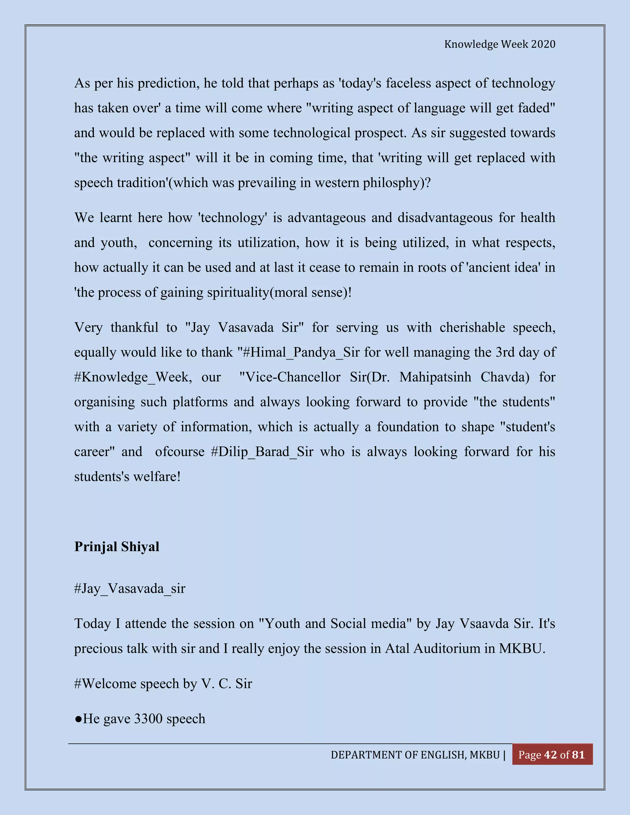 Knowledge Week 2020
DEPARTMENT OF ENGLISH, MKBU | Page 42 of 81
As per his prediction, he told that perhaps as 'today's faceless aspect of technology
has taken over' a time will come where "writing aspect of language will get faded"
and would be replaced with some technological prospect. As sir suggested towards
"the writing aspect" will it be in coming time, that 'writing will get replaced with
speech tradition'(which was prevailing in western philosphy)?
We learnt here how 'technology' is advantageous and disadvantageous for health
and youth, concerning its utilization, how it is being utilized, in what respects,
how actually it can be used and at last it cease to remain in roots of 'ancient idea' in
'the process of gaining spirituality(moral sense)!
Very thankful to "Jay Vasavada Sir" for serving us with cherishable speech,
equally would like to thank "#Himal_Pandya_Sir for well managing the 3rd day of
#Knowledge_Week, our "Vice-Chancellor Sir(Dr. Mahipatsinh Chavda) for
organising such platforms and always looking forward to provide "the students"
with a variety of information, which is actually a foundation to shape "student's
career" and ofcourse #Dilip_Barad_Sir who is always looking forward for his
students's welfare!
Prinjal Shiyal
#Jay_Vasavada_sir
Today I attende the session on "Youth and Social media" by Jay Vsaavda Sir. It's
precious talk with sir and I really enjoy the session in Atal Auditorium in MKBU.
#Welcome speech by V. C. Sir
●He gave 3300 speech
 