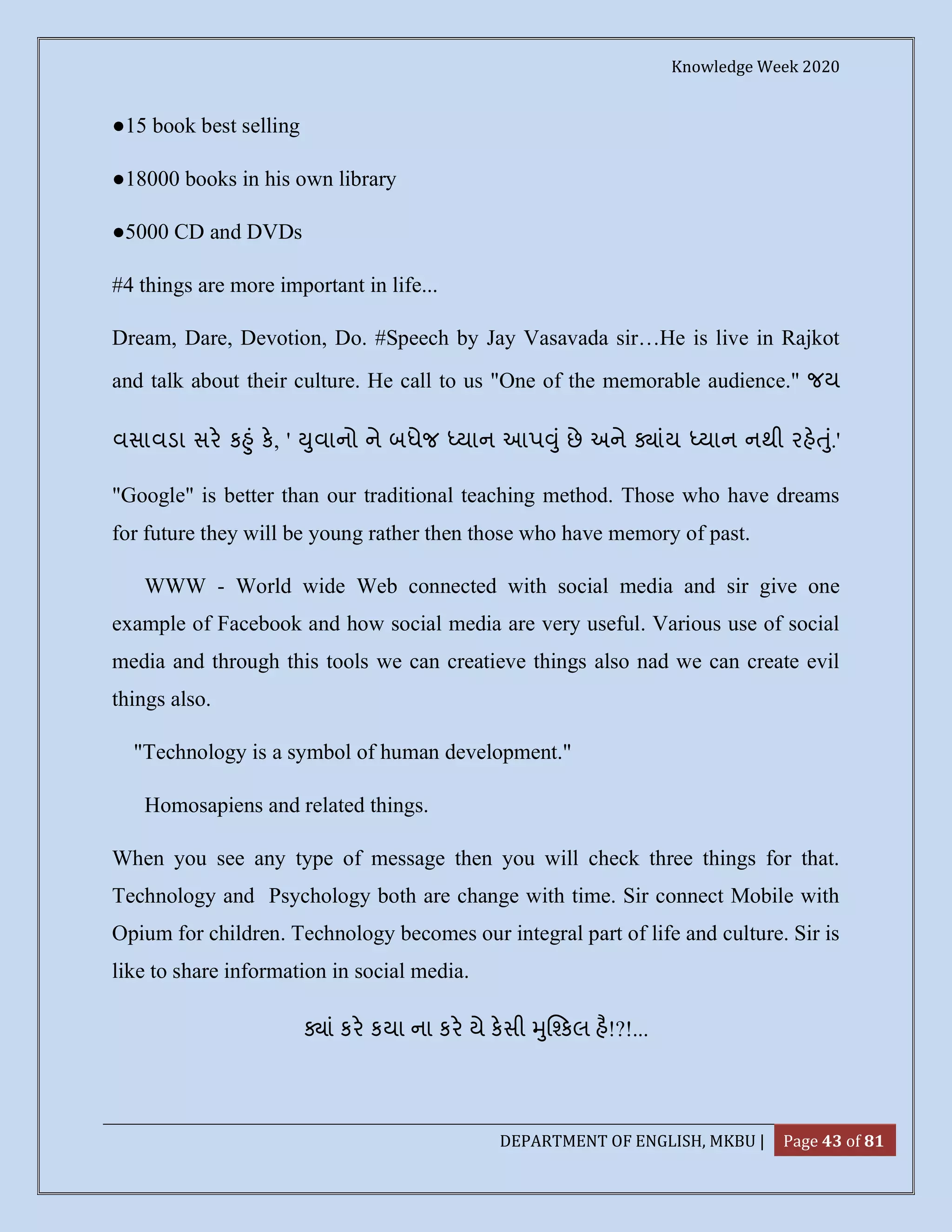 Knowledge Week 2020
DEPARTMENT OF ENGLISH, MKBU | Page 43 of 81
●15 book best selling
●18000 books in his own library
●5000 CD and DVDs
#4 things are more important in life...
Dream, Dare, Devotion, Do. #Speech by Jay Vasavada sir…He is live in Rajkot
and talk about their culture. He call to us "One of the memorable audience." જય
વસાવડા સર ક ું ક, ' ુવાનો ને બધેજ યાન આપ ું છે અને ાંય યાન નથી રહ ું.'
"Google" is better than our traditional teaching method. Those who have dreams
for future they will be young rather then those who have memory of past.
WWW - World wide Web connected with social media and sir give one
example of Facebook and how social media are very useful. Various use of social
media and through this tools we can creatieve things also nad we can create evil
things also.
"Technology is a symbol of human development."
Homosapiens and related things.
When you see any type of message then you will check three things for that.
Technology and Psychology both are change with time. Sir connect Mobile with
Opium for children. Technology becomes our integral part of life and culture. Sir is
like to share information in social media.
ાં કર કયા ના કર યે કસી ુ કલ હ!?!...
 