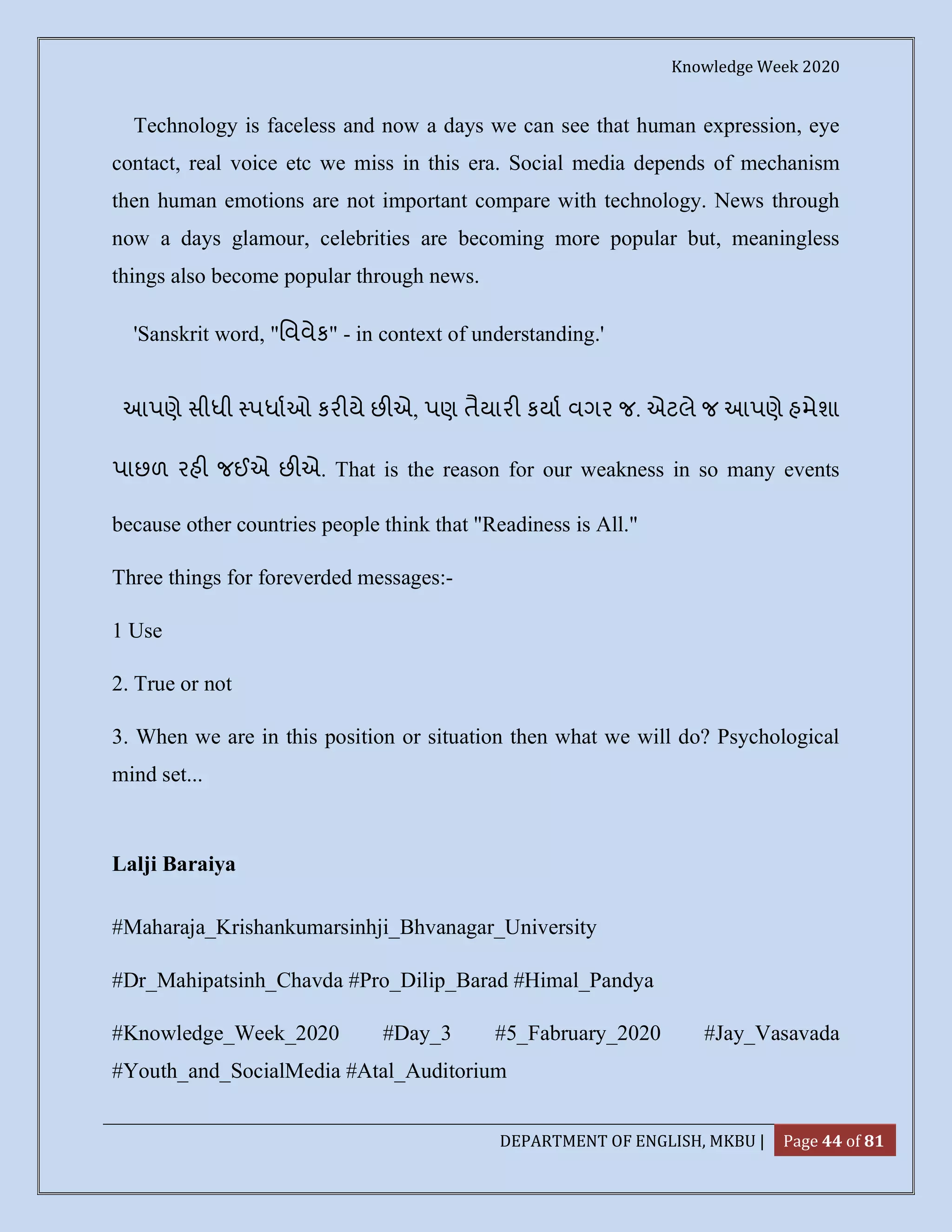 Knowledge Week 2020
DEPARTMENT OF ENGLISH, MKBU | Page 44 of 81
Technology is faceless and now a days we can see that human expression, eye
contact, real voice etc we miss in this era. Social media depends of mechanism
then human emotions are not important compare with technology. News through
now a days glamour, celebrities are becoming more popular but, meaningless
things also become popular through news.
'Sanskrit word, "િવવેક" - in context of understanding.'
આપણે સીધી પધાઓ કર યે છ એ, પણ તૈયાર કયા વગર જ. એટલે જ આપણે હમેશા
પાછળ રહ જઈએ છ એ. That is the reason for our weakness in so many events
because other countries people think that "Readiness is All."
Three things for foreverded messages:-
1 Use
2. True or not
3. When we are in this position or situation then what we will do? Psychological
mind set...
Lalji Baraiya
#Maharaja_Krishankumarsinhji_Bhvanagar_University
#Dr_Mahipatsinh_Chavda #Pro_Dilip_Barad #Himal_Pandya
#Knowledge_Week_2020 #Day_3 #5_Fabruary_2020 #Jay_Vasavada
#Youth_and_SocialMedia #Atal_Auditorium
 