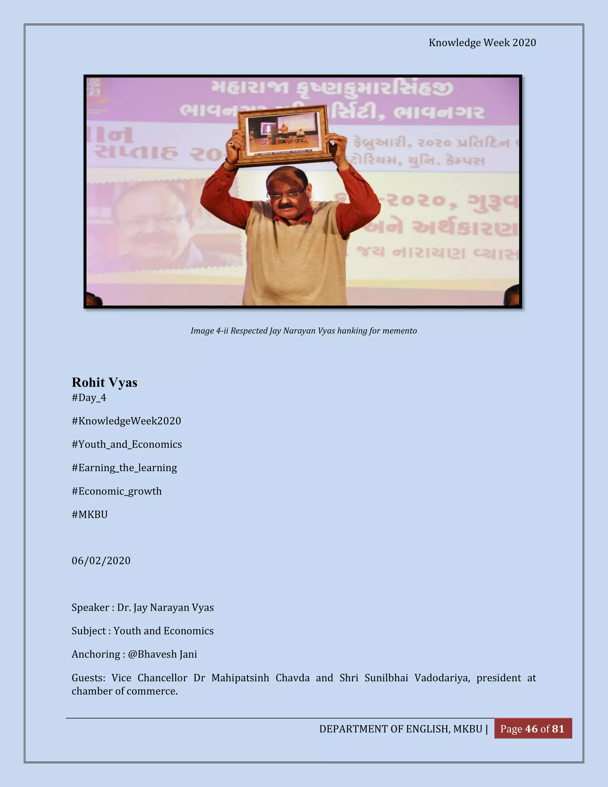 Knowledge Week 2020
DEPARTMENT OF ENGLISH, MKBU | Page 46 of 81
Image 4-ii Respected Jay Narayan Vyas hanking for memento
Rohit Vyas
#Day_4
#KnowledgeWeek2020
#Youth_and_Economics
#Earning_the_learning
#Economic_growth
#MKBU
06/02/2020
Speaker : Dr. Jay Narayan Vyas
Subject : Youth and Economics
Anchoring : @Bhavesh Jani
Guests: Vice Chancellor Dr Mahipatsinh Chavda and Shri Sunilbhai Vadodariya, president at
chamber of commerce.
 