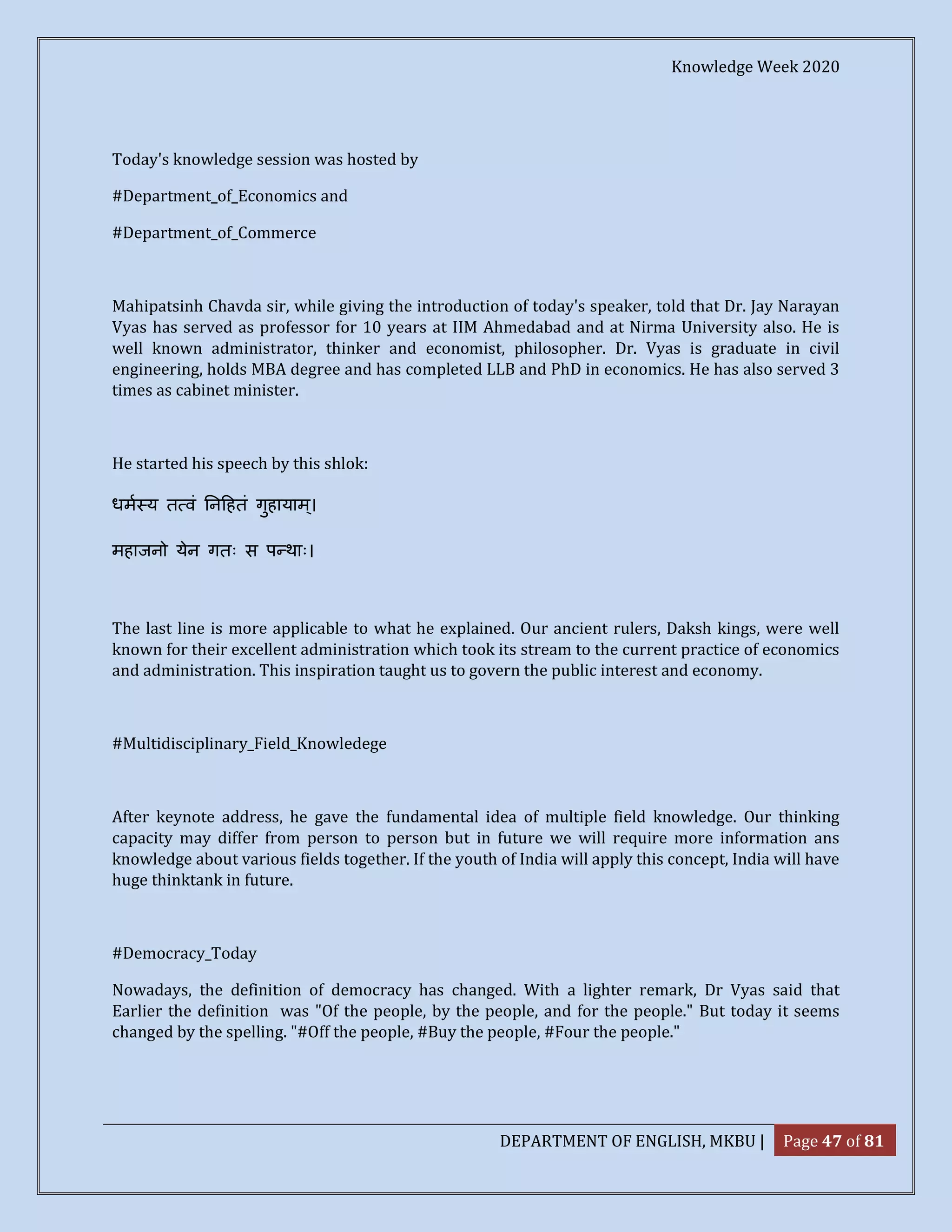 Knowledge Week 2020
DEPARTMENT OF ENGLISH, MKBU | Page 47 of 81
Today's knowledge session was hosted by
#Department_of_Economics and
#Department_of_Commerce
Mahipatsinh Chavda sir, while giving the introduction of today's speaker, told that Dr. Jay Narayan
Vyas has served as professor for 10 years at IIM Ahmedabad and at Nirma University also. He is
well known administrator, thinker and economist, philosopher. Dr. Vyas is graduate in civil
engineering, holds MBA degree and has completed LLB and PhD in economics. He has also served 3
times as cabinet minister.
He started his speech by this shlok:
धम य त वं न हतं गुहायाम्।
महाजनो येन गतः स प थाः।
The last line is more applicable to what he explained. Our ancient rulers, Daksh kings, were well
known for their excellent administration which took its stream to the current practice of economics
and administration. This inspiration taught us to govern the public interest and economy.
#Multidisciplinary_Field_Knowledege
After keynote address, he gave the fundamental idea of multiple field knowledge. Our thinking
capacity may differ from person to person but in future we will require more information ans
knowledge about various fields together. If the youth of India will apply this concept, India will have
huge thinktank in future.
#Democracy_Today
Nowadays, the definition of democracy has changed. With a lighter remark, Dr Vyas said that
Earlier the definition was "Of the people, by the people, and for the people." But today it seems
changed by the spelling. "#Off the people, #Buy the people, #Four the people."
 