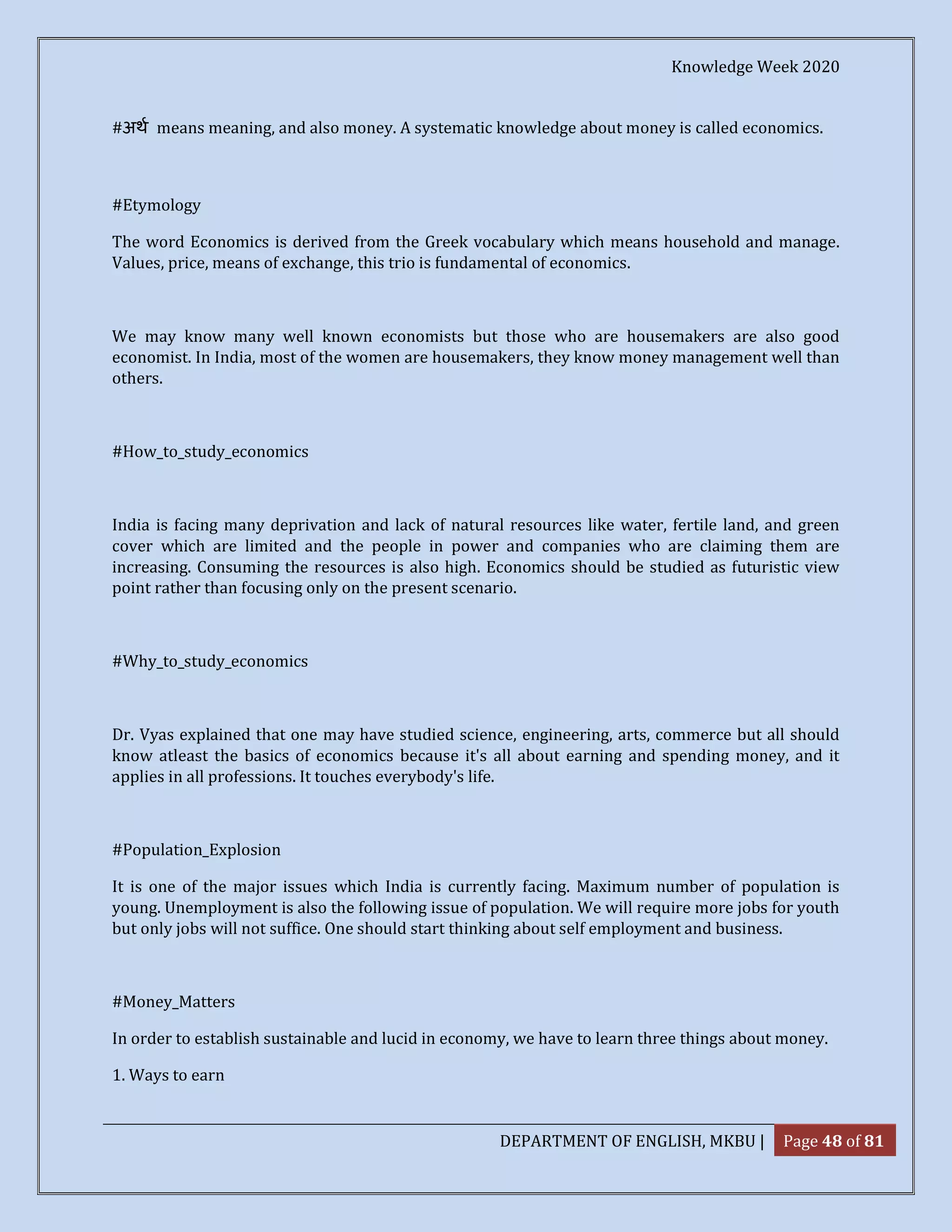 Knowledge Week 2020
DEPARTMENT OF ENGLISH, MKBU | Page 48 of 81
#अथ means meaning, and also money. A systematic knowledge about money is called economics.
#Etymology
The word Economics is derived from the Greek vocabulary which means household and manage.
Values, price, means of exchange, this trio is fundamental of economics.
We may know many well known economists but those who are housemakers are also good
economist. In India, most of the women are housemakers, they know money management well than
others.
#How_to_study_economics
India is facing many deprivation and lack of natural resources like water, fertile land, and green
cover which are limited and the people in power and companies who are claiming them are
increasing. Consuming the resources is also high. Economics should be studied as futuristic view
point rather than focusing only on the present scenario.
#Why_to_study_economics
Dr. Vyas explained that one may have studied science, engineering, arts, commerce but all should
know atleast the basics of economics because it's all about earning and spending money, and it
applies in all professions. It touches everybody's life.
#Population_Explosion
It is one of the major issues which India is currently facing. Maximum number of population is
young. Unemployment is also the following issue of population. We will require more jobs for youth
but only jobs will not suffice. One should start thinking about self employment and business.
#Money_Matters
In order to establish sustainable and lucid in economy, we have to learn three things about money.
1. Ways to earn
 
