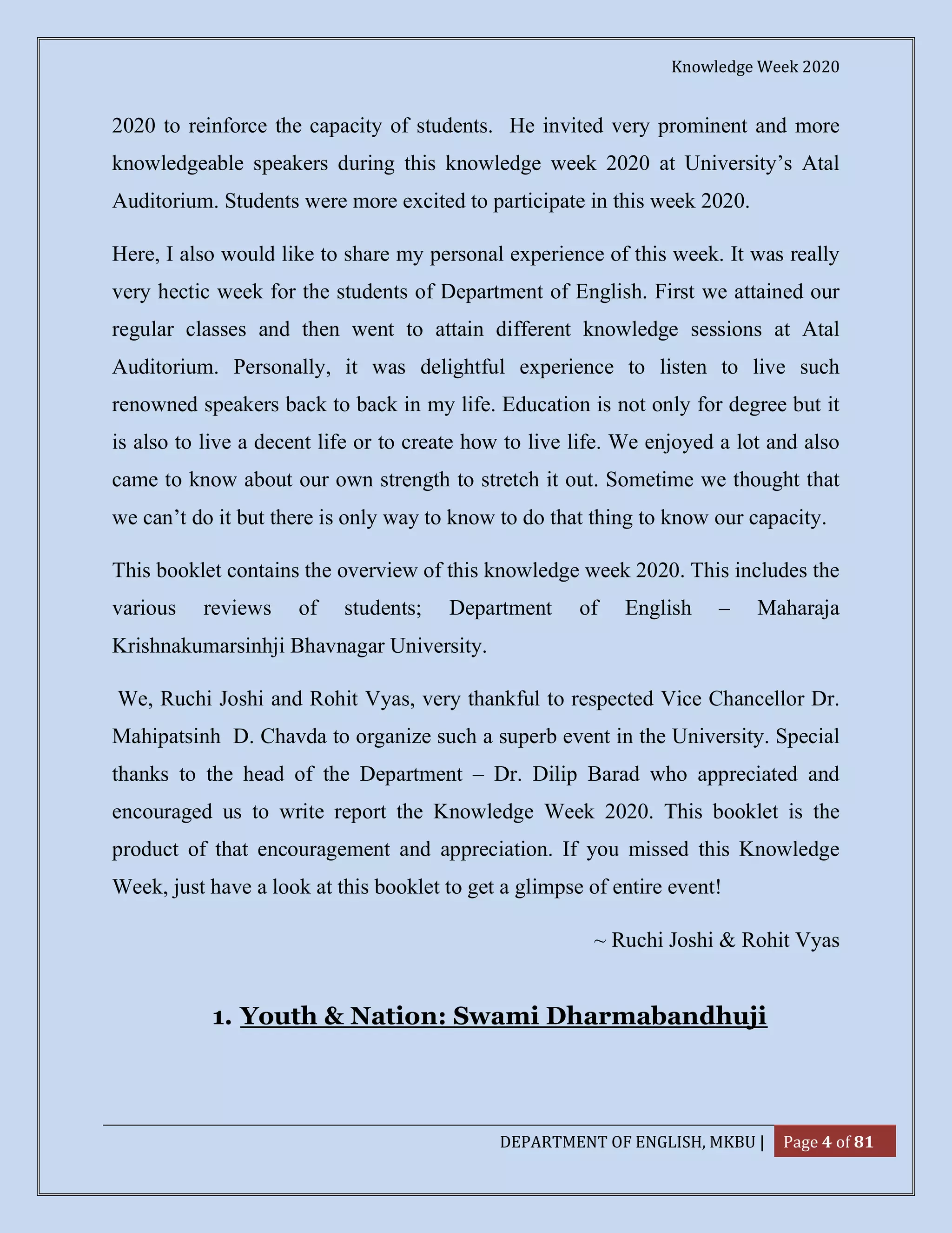 Knowledge Week 2020
DEPARTMENT OF ENGLISH, MKBU | Page 4 of 81
2020 to reinforce the capacity of students. He invited very prominent and more
knowledgeable speakers during this knowledge week 2020 at University’s Atal
Auditorium. Students were more excited to participate in this week 2020.
Here, I also would like to share my personal experience of this week. It was really
very hectic week for the students of Department of English. First we attained our
regular classes and then went to attain different knowledge sessions at Atal
Auditorium. Personally, it was delightful experience to listen to live such
renowned speakers back to back in my life. Education is not only for degree but it
is also to live a decent life or to create how to live life. We enjoyed a lot and also
came to know about our own strength to stretch it out. Sometime we thought that
we can’t do it but there is only way to know to do that thing to know our capacity.
This booklet contains the overview of this knowledge week 2020. This includes the
various reviews of students; Department of English – Maharaja
Krishnakumarsinhji Bhavnagar University.
We, Ruchi Joshi and Rohit Vyas, very thankful to respected Vice Chancellor Dr.
Mahipatsinh D. Chavda to organize such a superb event in the University. Special
thanks to the head of the Department – Dr. Dilip Barad who appreciated and
encouraged us to write report the Knowledge Week 2020. This booklet is the
product of that encouragement and appreciation. If you missed this Knowledge
Week, just have a look at this booklet to get a glimpse of entire event!
~ Ruchi Joshi & Rohit Vyas
1. Youth & Nation: Swami Dharmabandhuji
 