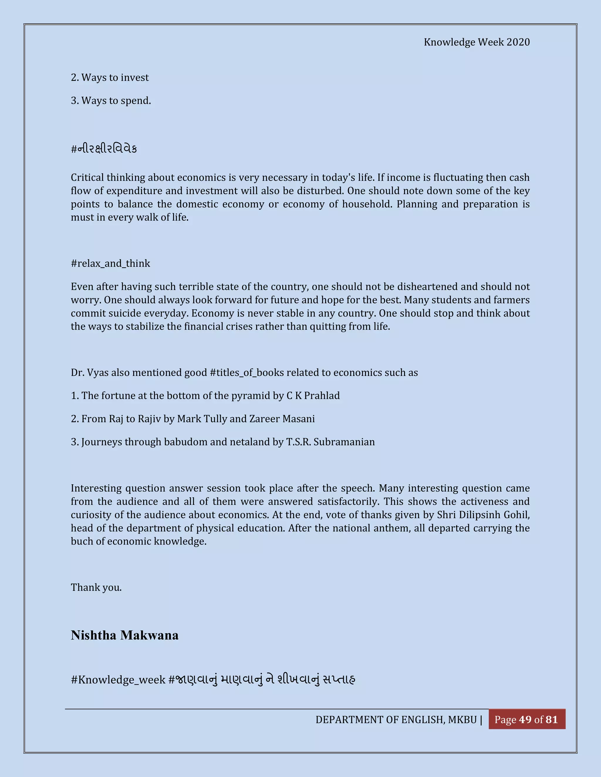 Knowledge Week 2020
DEPARTMENT OF ENGLISH, MKBU | Page 49 of 81
2. Ways to invest
3. Ways to spend.
#નીર ીરિવવેક
Critical thinking about economics is very necessary in today's life. If income is fluctuating then cash
flow of expenditure and investment will also be disturbed. One should note down some of the key
points to balance the domestic economy or economy of household. Planning and preparation is
must in every walk of life.
#relax_and_think
Even after having such terrible state of the country, one should not be disheartened and should not
worry. One should always look forward for future and hope for the best. Many students and farmers
commit suicide everyday. Economy is never stable in any country. One should stop and think about
the ways to stabilize the financial crises rather than quitting from life.
Dr. Vyas also mentioned good #titles_of_books related to economics such as
1. The fortune at the bottom of the pyramid by C K Prahlad
2. From Raj to Rajiv by Mark Tully and Zareer Masani
3. Journeys through babudom and netaland by T.S.R. Subramanian
Interesting question answer session took place after the speech. Many interesting question came
from the audience and all of them were answered satisfactorily. This shows the activeness and
curiosity of the audience about economics. At the end, vote of thanks given by Shri Dilipsinh Gohil,
head of the department of physical education. After the national anthem, all departed carrying the
buch of economic knowledge.
Thank you.
Nishtha Makwana
#Knowledge_week # ણવા ુંમાણવા ુંને શીખવા ુંસ તાહ
 
