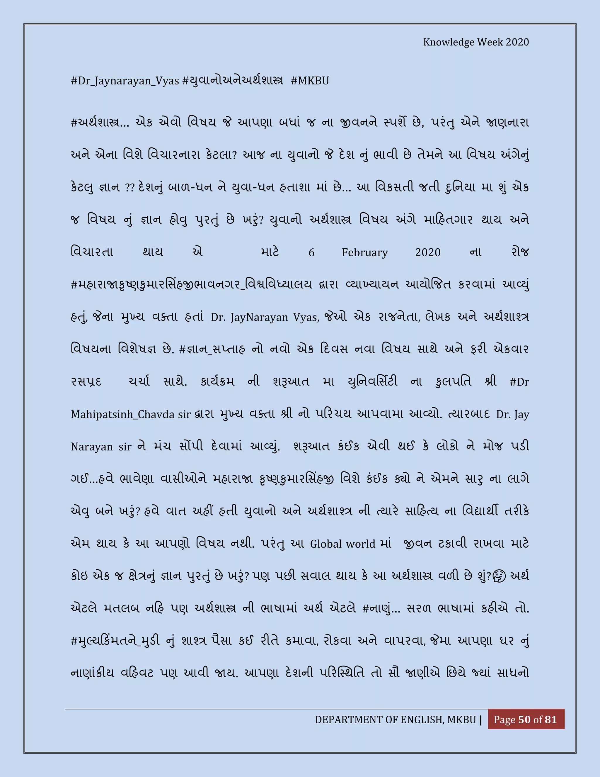 Knowledge Week 2020
DEPARTMENT OF ENGLISH, MKBU | Page 50 of 81
#Dr_Jaynarayan_Vyas # ુવાનોઅનેઅથશા #MKBU
#અથશા ... એક એવો િવષય આપણા બધાં જ ના વનને પશ છે, પરં ુ એને ણનારા
અને એના િવશે િવચારનારા કટલા? આજ ના ુવાનો દશ ું ભાવી છે તેમને આ િવષય ગે ું
કટ ુ ાન ?? દશ ું બાળ-ધન ને ુવા-ધન હતાશા માં છે... આ િવકસતી જતી ુિનયા મા ું એક
જ િવષય ું ાન હો ુ ુર ું છે ખ ું? ુવાનો અથશા િવષય ગે મા હતગાર થાય અને
િવચારતા થાય એ માટ 6 February 2020 ના રોજ
#મહારા ૃ ણ ુમારિસહ ભાવનગર_િવ િવ યાલય ારા યા યાયન આયો જત કરવામાં આ ું
હ ું, ના ુ ય વ તા હતાં Dr. JayNarayan Vyas, ઓ એક રાજનેતા, લેખક અને અથશા
િવષયના િવશેષ છે. # ાન_સ તાહ નો નવો એક દવસ નવા િવષય સાથે અને ફર એકવાર
રસ દ ચચા સાથે. કાય મ ની શ આત મા ુિનવિસટ ના ુલપિત ી #Dr
Mahipatsinh_Chavda sir ારા ુ ય વ તા ી નો પ રચય આપવામા આ યો. યારબાદ Dr. Jay
Narayan sir ને મંચ સ પી દવામાં આ ું. શ આત કંઈક એવી થઈ ક લોકો ને મોજ પડ
ગઈ...હવે ભાવેણા વાસીઓને મહારા ૃ ણ ુમારિસહ િવશે કંઈક ો ને એમને સા ુ ના લાગે
એ ુ બને ખ ું? હવે વાત અહ હતી ુવાનો અને અથશા ની યાર સા હ ય ના િવ ાથ તર ક
એમ થાય ક આ આપણો િવષય નથી. પરં ુ આ Global world માં વન ટકાવી રાખવા માટ
કોઇ એક જ ે ું ાન ુર ું છે ખ ું? પણ પછ સવાલ થાય ક આ અથશા વળ છે ું? 🤔 અથ
એટલે મતલબ ન હ પણ અથશા ની ભાષામાં અથ એટલે #ના ું... સરળ ભાષામાં કહ એ તો.
# ુ ય કમતને_ ુડ ું શા પૈસા કઈ ર તે કમાવા, રોકવા અને વાપરવા, મા આપણા ઘર ું
નાણાંક ય વ હવટ પણ આવી ય. આપણા દશની પ ર થિત તો સૌ ણીએ િછયે યાં સાધનો
 