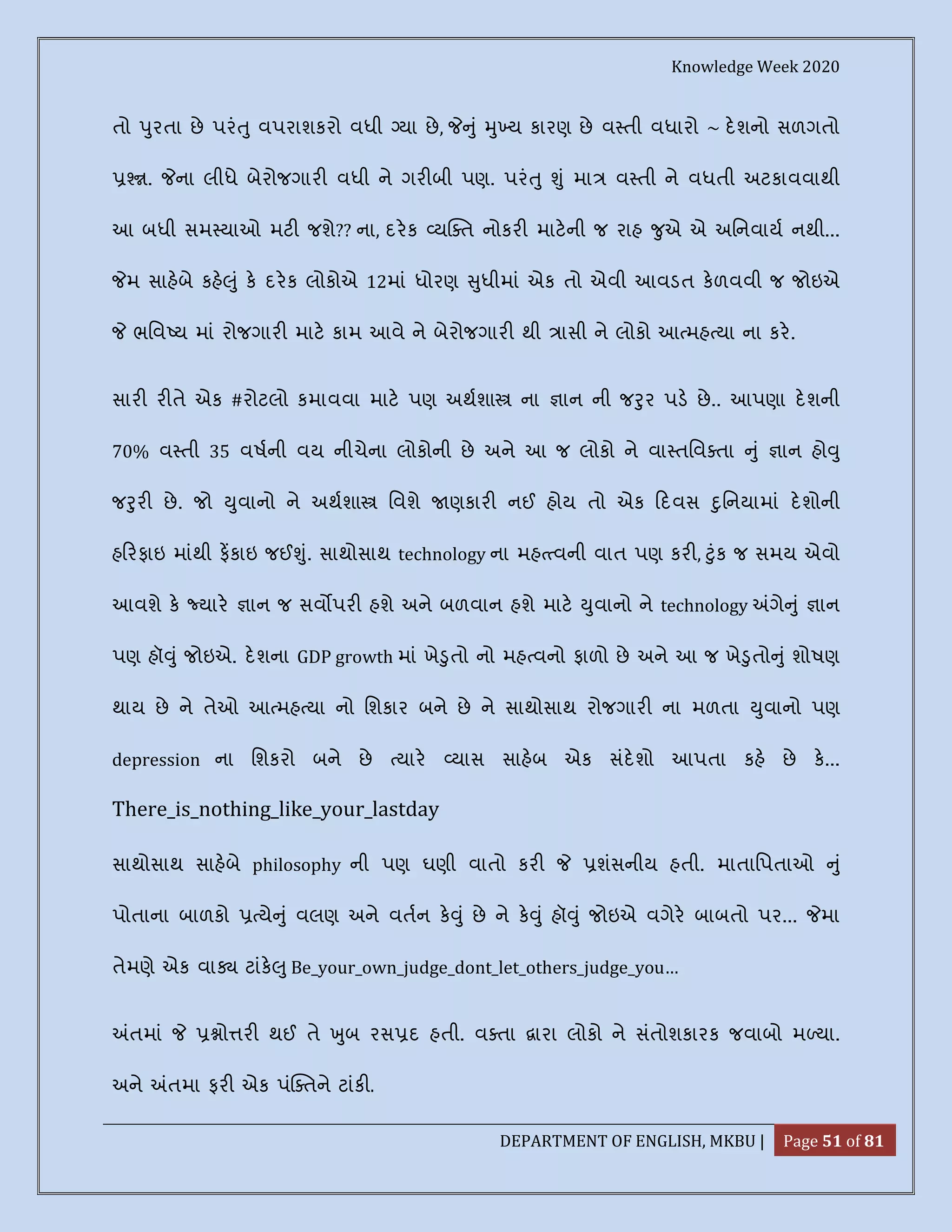 Knowledge Week 2020
DEPARTMENT OF ENGLISH, MKBU | Page 51 of 81
તો ુરતા છે પરં ુ વપરાશકરો વધી યા છે, ું ુ ય કારણ છે વ તી વધારો ~ દશનો સળગતો
. ના લીધે બેરોજગાર વધી ને ગર બી પણ. પરં ુ ું મા વ તી ને વધતી અટકાવવાથી
આ બધી સમ યાઓ મટ જશે?? ના, દરક ય ત નોકર માટની જ રાહ ુએ એ અિનવાય નથી...
મ સાહબે કહ ું ક દરક લોકોએ 12માં ધોરણ ુધીમાં એક તો એવી આવડત કળવવી જ જોઇએ
ભિવ ય માં રોજગાર માટ કામ આવે ને બેરોજગાર થી ાસી ને લોકો આ મહ યા ના કર.
સાર ર તે એક #રોટલો કમાવવા માટ પણ અથશા ના ાન ની જ ુર પડ છે.. આપણા દશની
70% વ તી 35 વષની વય નીચેના લોકોની છે અને આ જ લોકો ને વા તિવ તા ું ાન હો ુ
જ ુર છે. જો ુવાનો ને અથશા િવશે ણકાર નઈ હોય તો એક દવસ ુિનયામાં દશોની
હ રફાઇ માંથી ફકાઇ જઈ ું. સાથોસાથ technology ના મહ વની વાત પણ કર , ુંક જ સમય એવો
આવશે ક યાર ાન જ સવ પર હશે અને બળવાન હશે માટ ુવાનો ને technology ગે ું ાન
પણ હૉ ું જોઇએ. દશના GDP growth માં ખે ુતો નો મહ વનો ફાળો છે અને આ જ ખે ુતો ું શોષણ
થાય છે ને તેઓ આ મહ યા નો િશકાર બને છે ને સાથોસાથ રોજગાર ના મળતા ુવાનો પણ
depression ના િશકરો બને છે યાર યાસ સાહબ એક સંદશો આપતા કહ છે ક...
There_is_nothing_like_your_lastday
સાથોસાથ સાહબે philosophy ની પણ ઘણી વાતો કર શંસનીય હતી. માતાિપતાઓ ું
પોતાના બાળકો યે ું વલણ અને વતન ક ું છે ને ક ું હૉ ું જોઇએ વગેર બાબતો પર... મા
તેમણે એક વા ટાંક ુ Be_your_own_judge_dont_let_others_judge_you…
તમાં ો ર થઈ તે ુબ રસ દ હતી. વ તા ારા લોકો ને સંતોશકારક જવાબો મ યા.
અને તમા ફર એક પં તને ટાંક .
 