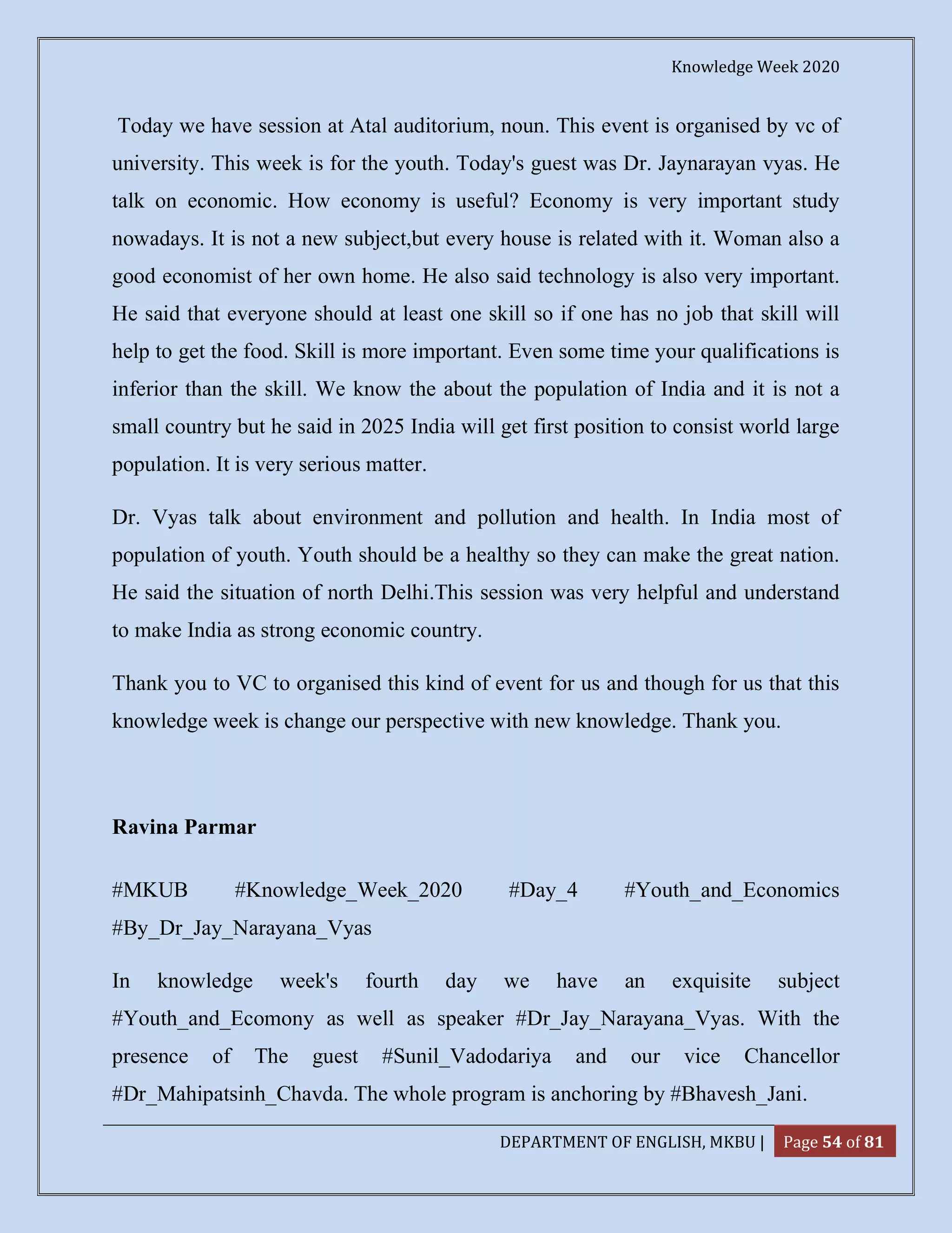Knowledge Week 2020
DEPARTMENT OF ENGLISH, MKBU | Page 54 of 81
Today we have session at Atal auditorium, noun. This event is organised by vc of
university. This week is for the youth. Today's guest was Dr. Jaynarayan vyas. He
talk on economic. How economy is useful? Economy is very important study
nowadays. It is not a new subject,but every house is related with it. Woman also a
good economist of her own home. He also said technology is also very important.
He said that everyone should at least one skill so if one has no job that skill will
help to get the food. Skill is more important. Even some time your qualifications is
inferior than the skill. We know the about the population of India and it is not a
small country but he said in 2025 India will get first position to consist world large
population. It is very serious matter.
Dr. Vyas talk about environment and pollution and health. In India most of
population of youth. Youth should be a healthy so they can make the great nation.
He said the situation of north Delhi.This session was very helpful and understand
to make India as strong economic country.
Thank you to VC to organised this kind of event for us and though for us that this
knowledge week is change our perspective with new knowledge. Thank you.
Ravina Parmar
#MKUB #Knowledge_Week_2020 #Day_4 #Youth_and_Economics
#By_Dr_Jay_Narayana_Vyas
In knowledge week's fourth day we have an exquisite subject
#Youth_and_Ecomony as well as speaker #Dr_Jay_Narayana_Vyas. With the
presence of The guest #Sunil_Vadodariya and our vice Chancellor
#Dr_Mahipatsinh_Chavda. The whole program is anchoring by #Bhavesh_Jani.
 