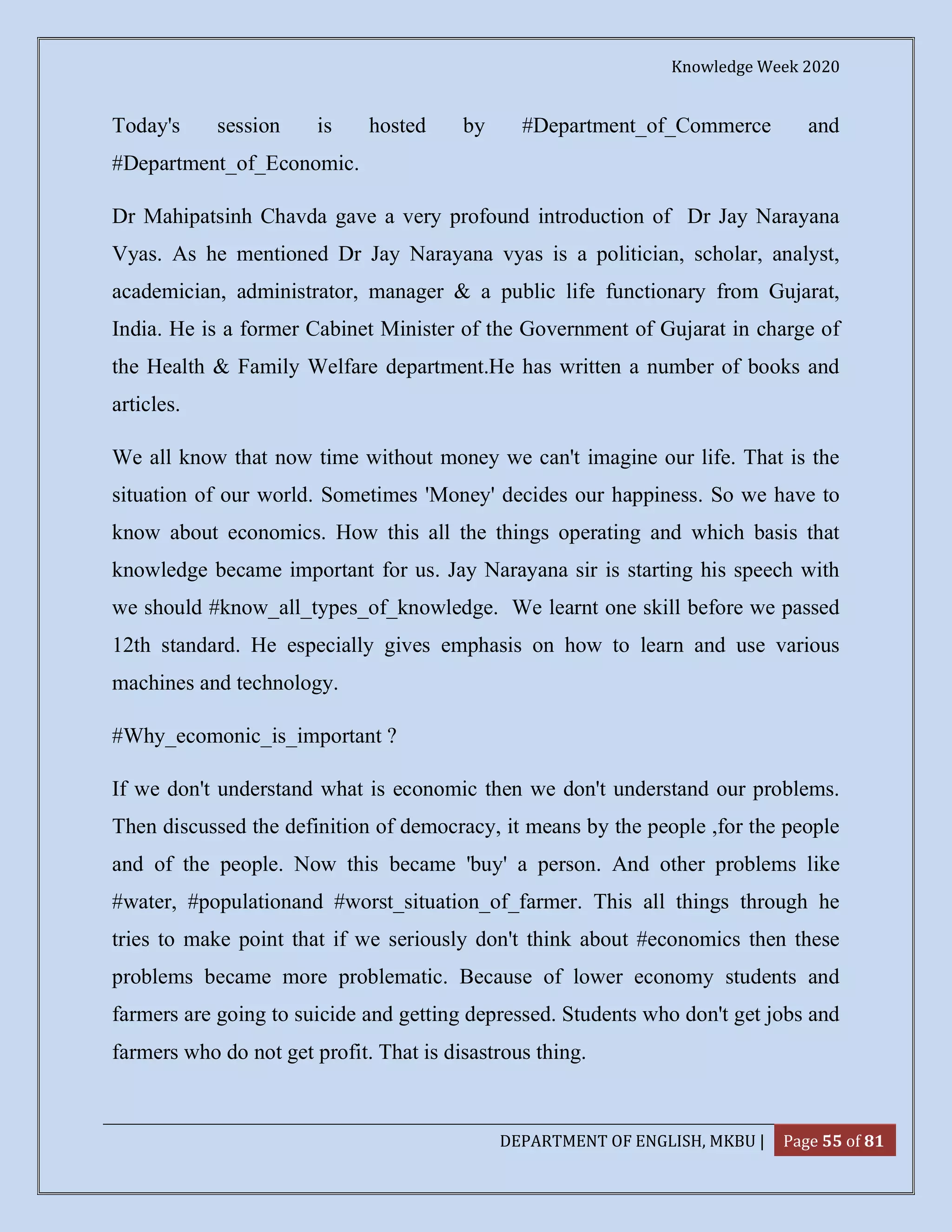 Knowledge Week 2020
DEPARTMENT OF ENGLISH, MKBU | Page 55 of 81
Today's session is hosted by #Department_of_Commerce and
#Department_of_Economic.
Dr Mahipatsinh Chavda gave a very profound introduction of Dr Jay Narayana
Vyas. As he mentioned Dr Jay Narayana vyas is a politician, scholar, analyst,
academician, administrator, manager & a public life functionary from Gujarat,
India. He is a former Cabinet Minister of the Government of Gujarat in charge of
the Health & Family Welfare department.He has written a number of books and
articles.
We all know that now time without money we can't imagine our life. That is the
situation of our world. Sometimes 'Money' decides our happiness. So we have to
know about economics. How this all the things operating and which basis that
knowledge became important for us. Jay Narayana sir is starting his speech with
we should #know_all_types_of_knowledge. We learnt one skill before we passed
12th standard. He especially gives emphasis on how to learn and use various
machines and technology.
#Why_ecomonic_is_important ?
If we don't understand what is economic then we don't understand our problems.
Then discussed the definition of democracy, it means by the people ,for the people
and of the people. Now this became 'buy' a person. And other problems like
#water, #populationand #worst_situation_of_farmer. This all things through he
tries to make point that if we seriously don't think about #economics then these
problems became more problematic. Because of lower economy students and
farmers are going to suicide and getting depressed. Students who don't get jobs and
farmers who do not get profit. That is disastrous thing.
 