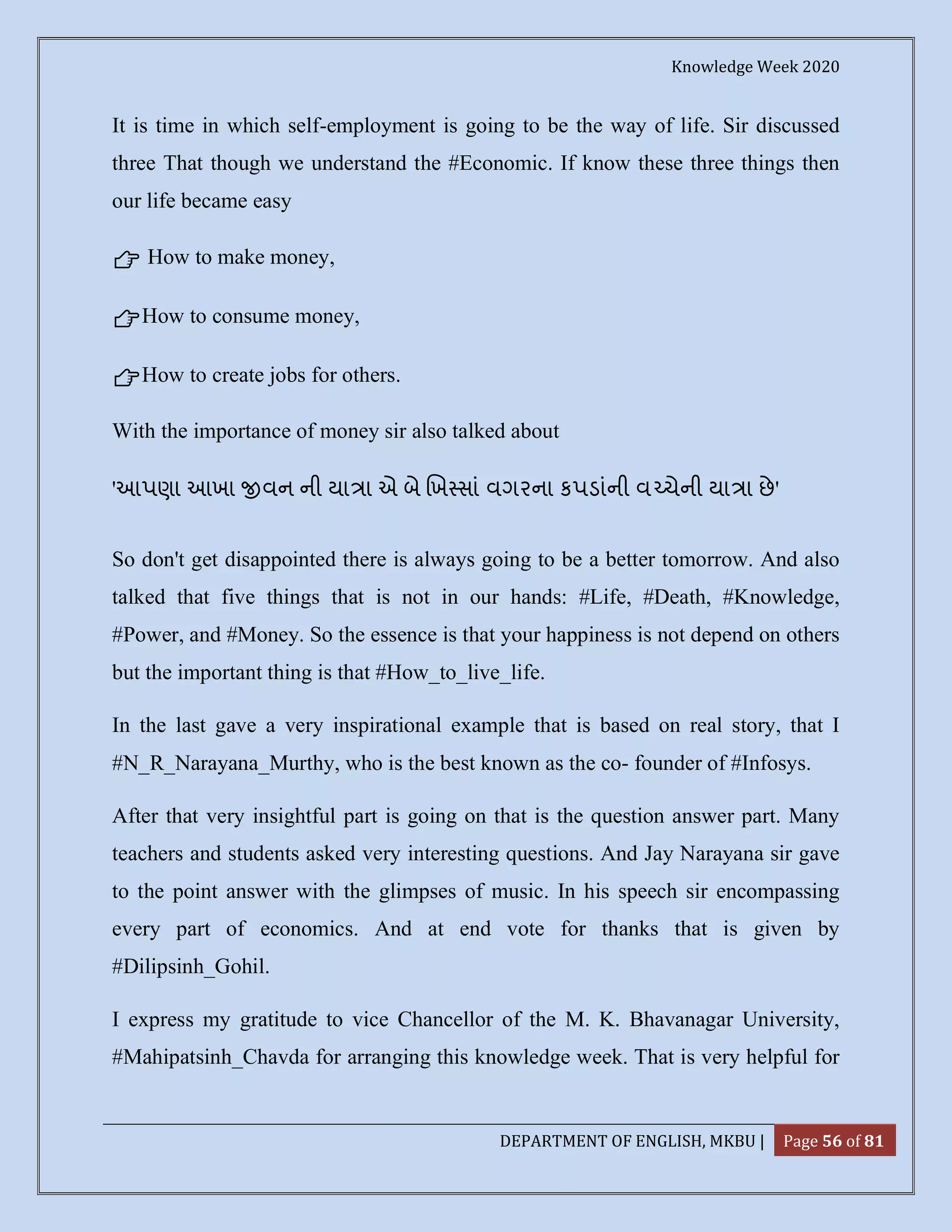 Knowledge Week 2020
DEPARTMENT OF ENGLISH, MKBU | Page 56 of 81
It is time in which self-employment is going to be the way of life. Sir discussed
three That though we understand the #Economic. If know these three things then
our life became easy
👉 How to make money,
👉How to consume money,
👉How to create jobs for others.
With the importance of money sir also talked about
'આપણા આખા વન ની યા ા એ બે ખ સાં વગરના કપડાંની વ ચેની યા ા છે'
So don't get disappointed there is always going to be a better tomorrow. And also
talked that five things that is not in our hands: #Life, #Death, #Knowledge,
#Power, and #Money. So the essence is that your happiness is not depend on others
but the important thing is that #How_to_live_life.
In the last gave a very inspirational example that is based on real story, that I
#N_R_Narayana_Murthy, who is the best known as the co- founder of #Infosys.
After that very insightful part is going on that is the question answer part. Many
teachers and students asked very interesting questions. And Jay Narayana sir gave
to the point answer with the glimpses of music. In his speech sir encompassing
every part of economics. And at end vote for thanks that is given by
#Dilipsinh_Gohil.
I express my gratitude to vice Chancellor of the M. K. Bhavanagar University,
#Mahipatsinh_Chavda for arranging this knowledge week. That is very helpful for
 
