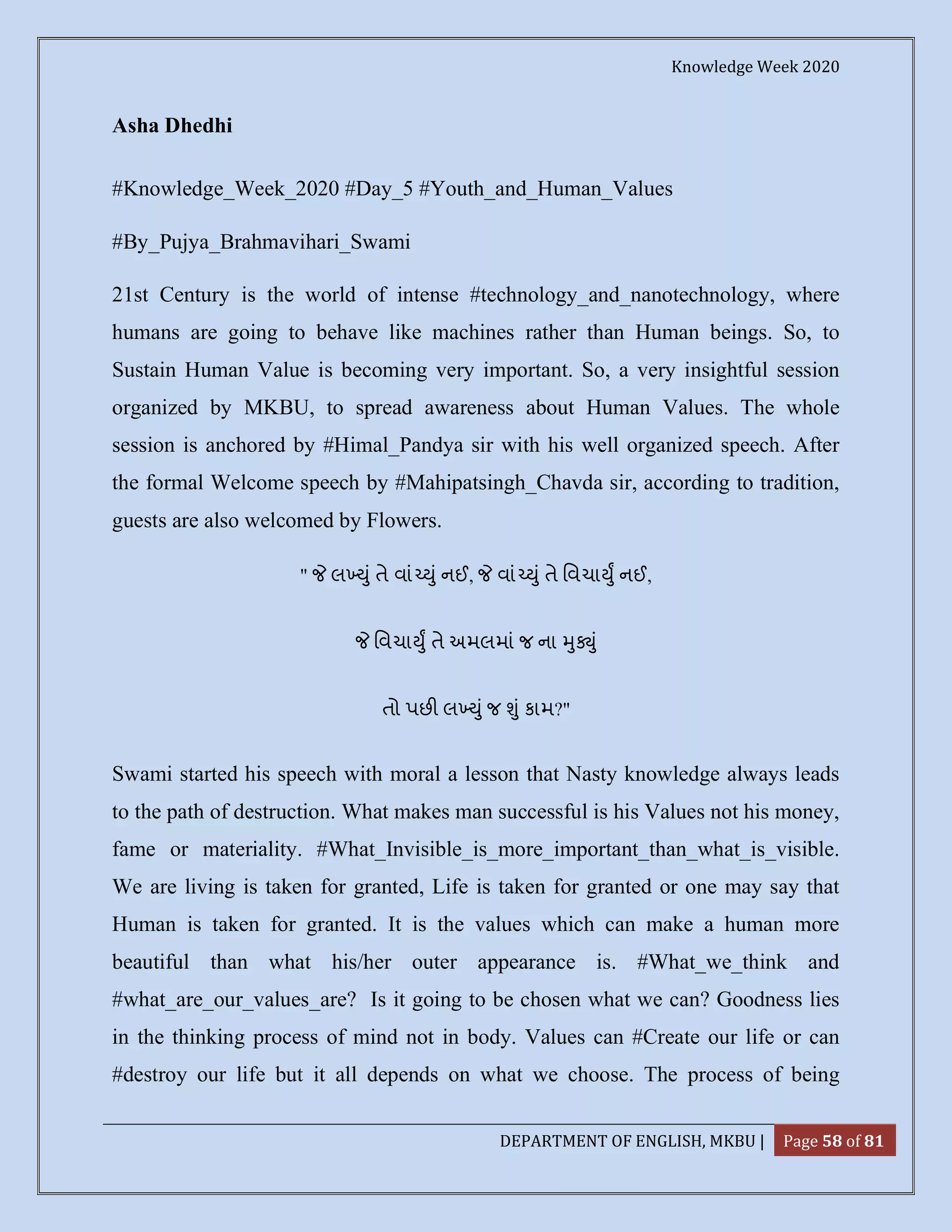 Knowledge Week 2020
DEPARTMENT OF ENGLISH, MKBU | Page 58 of 81
Asha Dhedhi
#Knowledge_Week_2020 #Day_5 #Youth_and_Human_Values
#By_Pujya_Brahmavihari_Swami
21st Century is the world of intense #technology_and_nanotechnology, where
humans are going to behave like machines rather than Human beings. So, to
Sustain Human Value is becoming very important. So, a very insightful session
organized by MKBU, to spread awareness about Human Values. The whole
session is anchored by #Himal_Pandya sir with his well organized speech. After
the formal Welcome speech by #Mahipatsingh_Chavda sir, according to tradition,
guests are also welcomed by Flowers.
" લ ું તે વાં ું નઈ, વાં ું તે િવચા ુ નઈ,
િવચા ુ તે અમલમાં જ ના ુ ું
તો પછ લ ું જ ું કામ?"
Swami started his speech with moral a lesson that Nasty knowledge always leads
to the path of destruction. What makes man successful is his Values not his money,
fame or materiality. #What_Invisible_is_more_important_than_what_is_visible.
We are living is taken for granted, Life is taken for granted or one may say that
Human is taken for granted. It is the values which can make a human more
beautiful than what his/her outer appearance is. #What_we_think and
#what_are_our_values_are? Is it going to be chosen what we can? Goodness lies
in the thinking process of mind not in body. Values can #Create our life or can
#destroy our life but it all depends on what we choose. The process of being
 