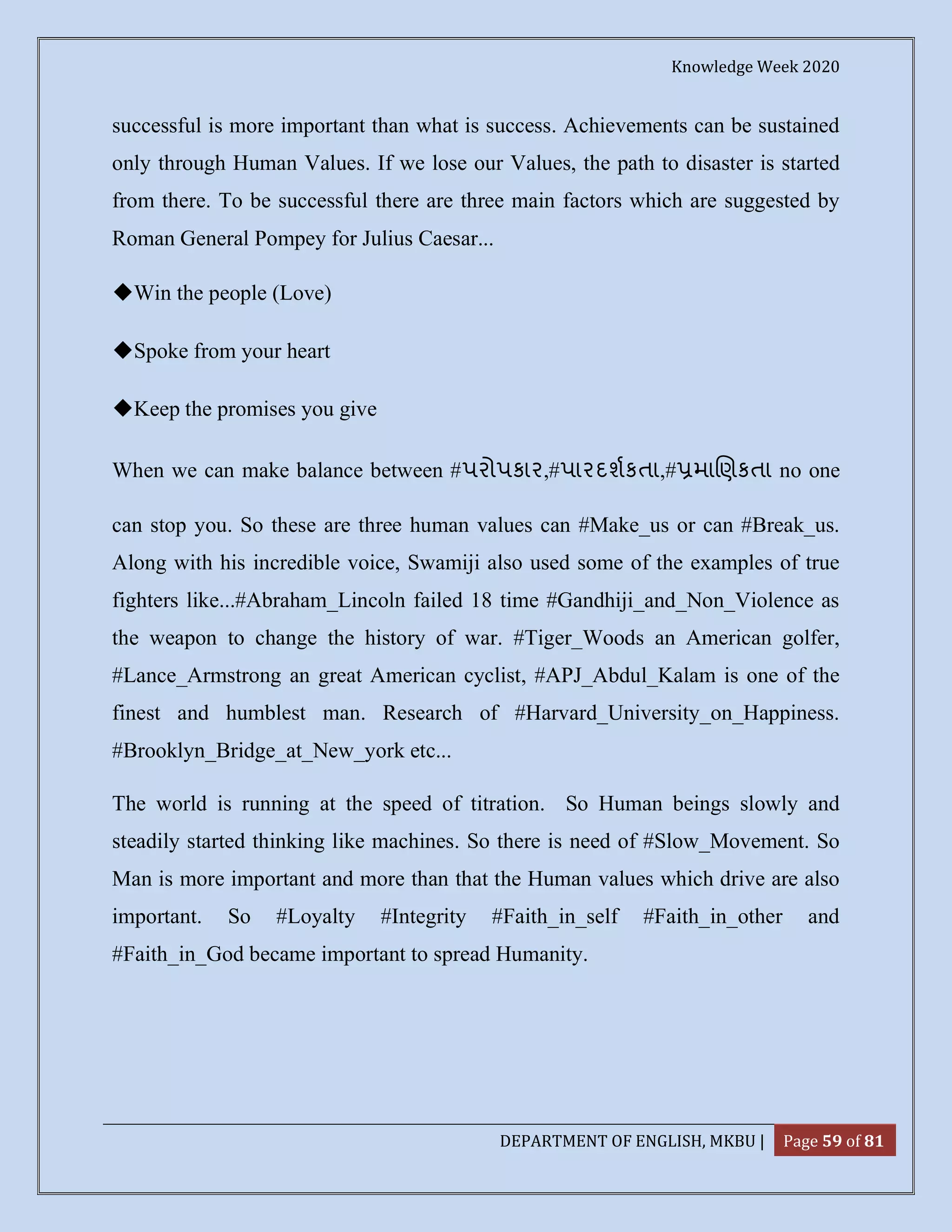 Knowledge Week 2020
DEPARTMENT OF ENGLISH, MKBU | Page 59 of 81
successful is more important than what is success. Achievements can be sustained
only through Human Values. If we lose our Values, the path to disaster is started
from there. To be successful there are three main factors which are suggested by
Roman General Pompey for Julius Caesar...
◆Win the people (Love)
◆Spoke from your heart
◆Keep the promises you give
When we can make balance between #પરોપકાર,#પારદશકતા,# મા ણકતા no one
can stop you. So these are three human values can #Make_us or can #Break_us.
Along with his incredible voice, Swamiji also used some of the examples of true
fighters like...#Abraham_Lincoln failed 18 time #Gandhiji_and_Non_Violence as
the weapon to change the history of war. #Tiger_Woods an American golfer,
#Lance_Armstrong an great American cyclist, #APJ_Abdul_Kalam is one of the
finest and humblest man. Research of #Harvard_University_on_Happiness.
#Brooklyn_Bridge_at_New_york etc...
The world is running at the speed of titration. So Human beings slowly and
steadily started thinking like machines. So there is need of #Slow_Movement. So
Man is more important and more than that the Human values which drive are also
important. So #Loyalty #Integrity #Faith_in_self #Faith_in_other and
#Faith_in_God became important to spread Humanity.
 