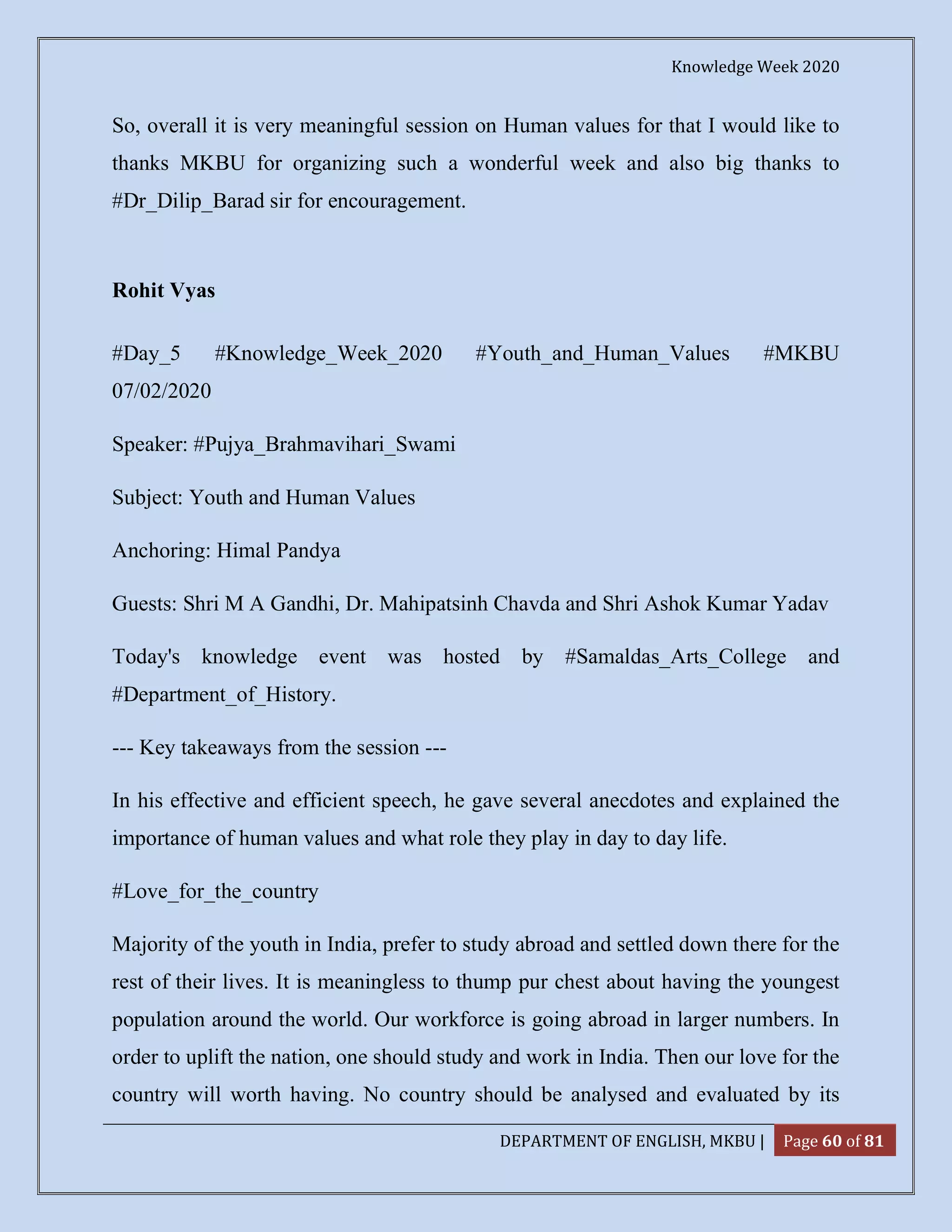 Knowledge Week 2020
DEPARTMENT OF ENGLISH, MKBU | Page 60 of 81
So, overall it is very meaningful session on Human values for that I would like to
thanks MKBU for organizing such a wonderful week and also big thanks to
#Dr_Dilip_Barad sir for encouragement.
Rohit Vyas
#Day_5 #Knowledge_Week_2020 #Youth_and_Human_Values #MKBU
07/02/2020
Speaker: #Pujya_Brahmavihari_Swami
Subject: Youth and Human Values
Anchoring: Himal Pandya
Guests: Shri M A Gandhi, Dr. Mahipatsinh Chavda and Shri Ashok Kumar Yadav
Today's knowledge event was hosted by #Samaldas_Arts_College and
#Department_of_History.
--- Key takeaways from the session ---
In his effective and efficient speech, he gave several anecdotes and explained the
importance of human values and what role they play in day to day life.
#Love_for_the_country
Majority of the youth in India, prefer to study abroad and settled down there for the
rest of their lives. It is meaningless to thump pur chest about having the youngest
population around the world. Our workforce is going abroad in larger numbers. In
order to uplift the nation, one should study and work in India. Then our love for the
country will worth having. No country should be analysed and evaluated by its
 
