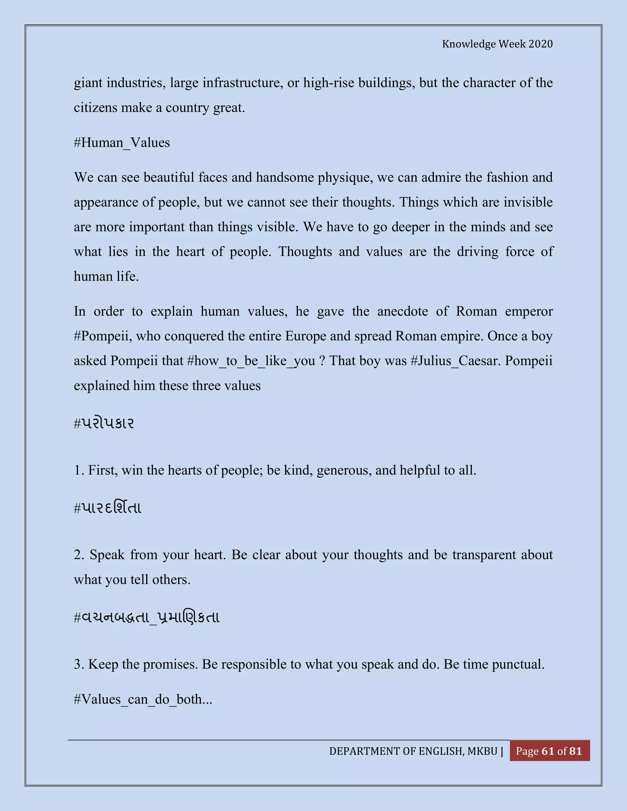 Knowledge Week 2020
DEPARTMENT OF ENGLISH, MKBU | Page 61 of 81
giant industries, large infrastructure, or high-rise buildings, but the character of the
citizens make a country great.
#Human_Values
We can see beautiful faces and handsome physique, we can admire the fashion and
appearance of people, but we cannot see their thoughts. Things which are invisible
are more important than things visible. We have to go deeper in the minds and see
what lies in the heart of people. Thoughts and values are the driving force of
human life.
In order to explain human values, he gave the anecdote of Roman emperor
#Pompeii, who conquered the entire Europe and spread Roman empire. Once a boy
asked Pompeii that #how_to_be_like_you ? That boy was #Julius_Caesar. Pompeii
explained him these three values
#પરોપકાર
1. First, win the hearts of people; be kind, generous, and helpful to all.
#પારદિશતા
2. Speak from your heart. Be clear about your thoughts and be transparent about
what you tell others.
#વચનબ તા_ મા ણકતા
3. Keep the promises. Be responsible to what you speak and do. Be time punctual.
#Values_can_do_both...
 