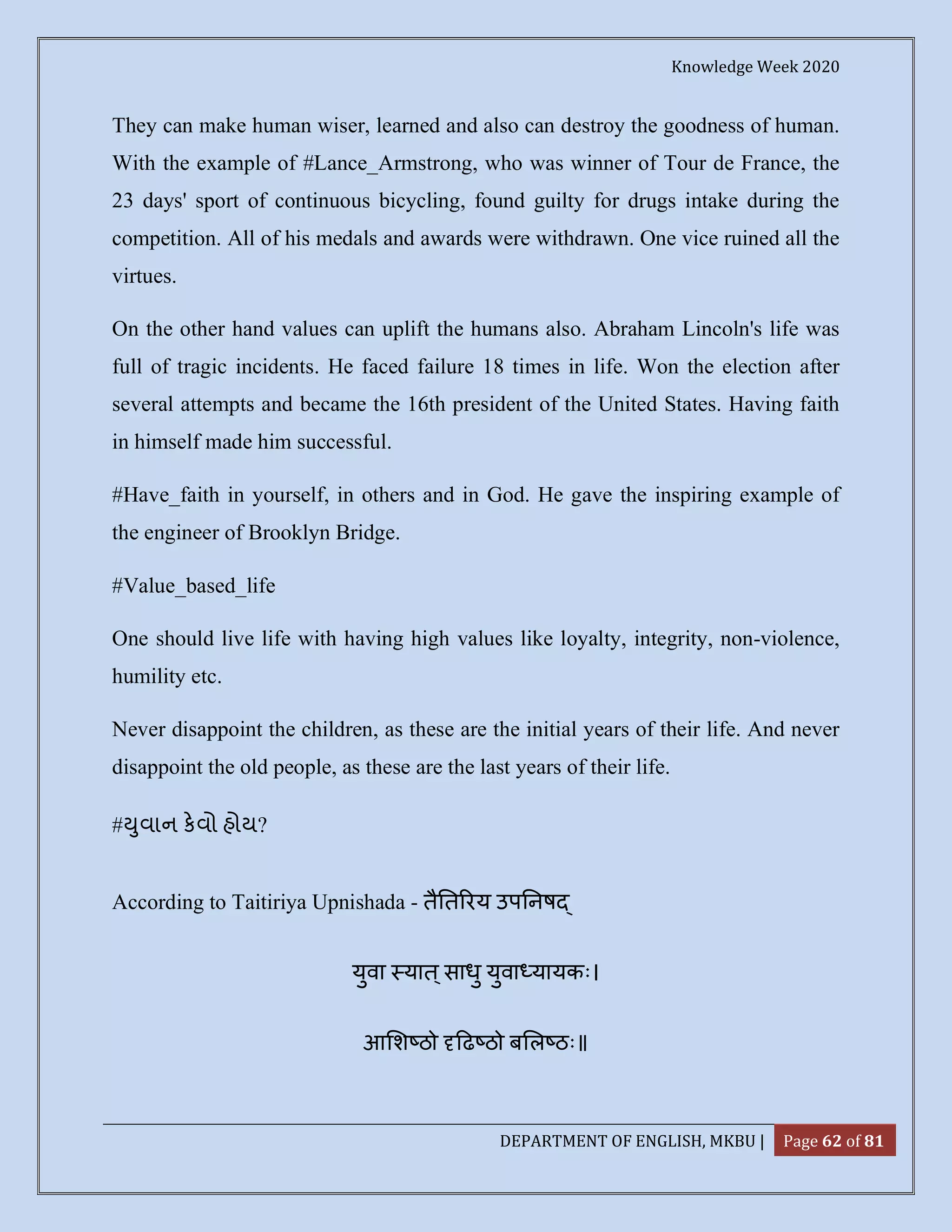 Knowledge Week 2020
DEPARTMENT OF ENGLISH, MKBU | Page 62 of 81
They can make human wiser, learned and also can destroy the goodness of human.
With the example of #Lance_Armstrong, who was winner of Tour de France, the
23 days' sport of continuous bicycling, found guilty for drugs intake during the
competition. All of his medals and awards were withdrawn. One vice ruined all the
virtues.
On the other hand values can uplift the humans also. Abraham Lincoln's life was
full of tragic incidents. He faced failure 18 times in life. Won the election after
several attempts and became the 16th president of the United States. Having faith
in himself made him successful.
#Have_faith in yourself, in others and in God. He gave the inspiring example of
the engineer of Brooklyn Bridge.
#Value_based_life
One should live life with having high values like loyalty, integrity, non-violence,
humility etc.
Never disappoint the children, as these are the initial years of their life. And never
disappoint the old people, as these are the last years of their life.
# ુવાન કવો હોય?
According to Taitiriya Upnishada - तै त रय उप नष
युवा यात ्साधु युवा यायकः।
आ श ठो ढ ठो ब ल ठः॥
 