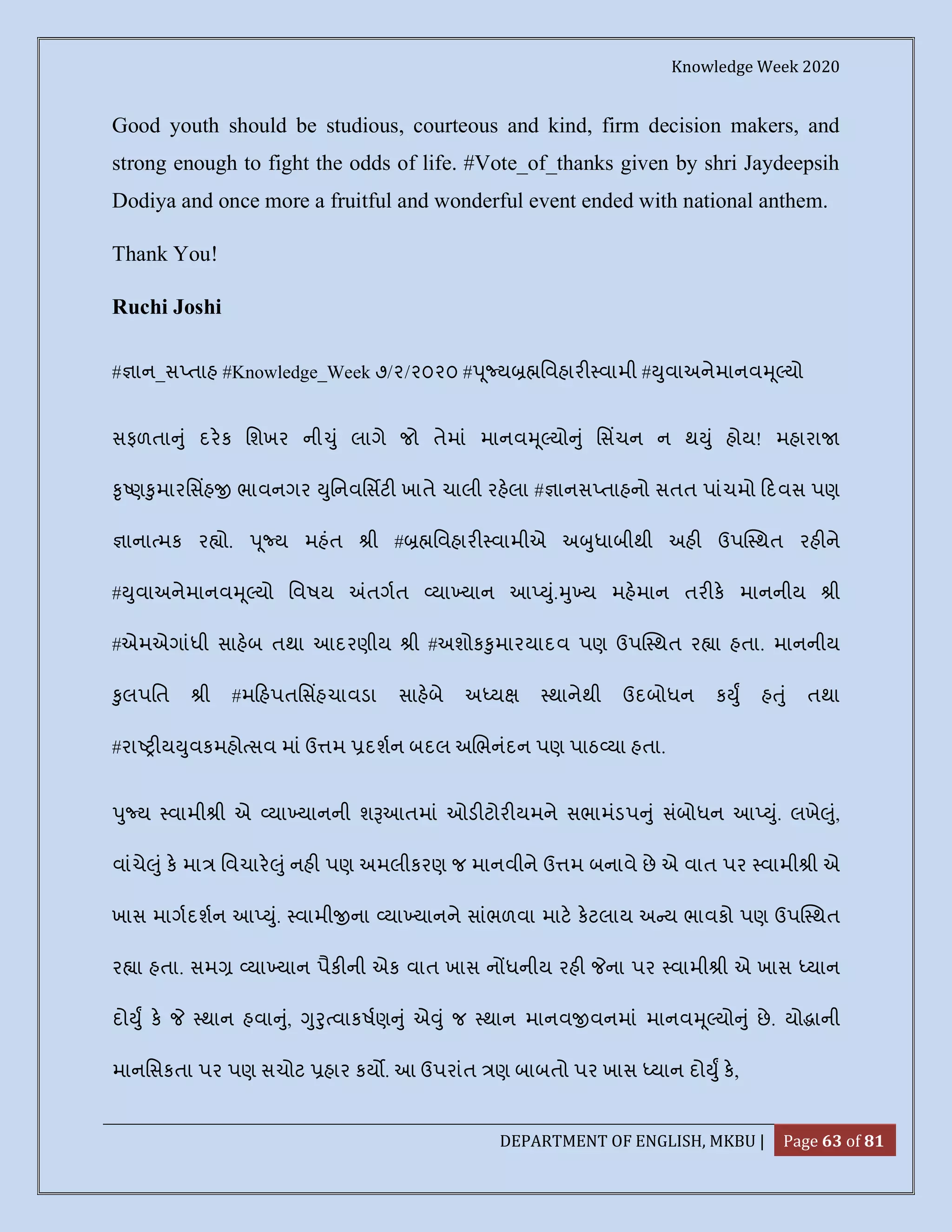 Knowledge Week 2020
DEPARTMENT OF ENGLISH, MKBU | Page 63 of 81
Good youth should be studious, courteous and kind, firm decision makers, and
strong enough to fight the odds of life. #Vote_of_thanks given by shri Jaydeepsih
Dodiya and once more a fruitful and wonderful event ended with national anthem.
Thank You!
Ruchi Joshi
# ાન_સ તાહ #Knowledge_Week ૭/૨/૨૦૨૦ # ૂ ય િવહાર વામી # ુવાઅનેમાનવ ૂ યો
સફળતા ું દરક િશખર ની ું લાગે જો તેમાં માનવ ૂ યો ું િસચન ન થ ું હોય! મહારા
ૃ ણ ુમારિસહ ભાવનગર ુિનવિસટ ખાતે ચાલી રહલા # ાનસ તાહનો સતત પાંચમો દવસ પણ
ાના મક ર ો. ૂ ય મહંત ી # િવહાર વામીએ અ ુધાબીથી અહ ઉપ થત રહ ને
# ુવાઅનેમાનવ ૂ યો િવષય તગત યા યાન આ ું. ુ ય મહમાન તર ક માનનીય ી
#એમએગાંધી સાહબ તથા આદરણીય ી #અશોક ુમારયાદવ પણ ઉપ થત ર ા હતા. માનનીય
ુલપિત ી #મ હપતિસહચાવડા સાહબે અ ય થાનેથી ઉદબોધન ક ુ હ ું તથા
#રા ય ુવકમહો સવ માં ઉ મ દશન બદલ અ ભનંદન પણ પાઠ યા હતા.
ુ ય વામી ી એ યા યાનની શ આતમાં ઓડ ટોર યમને સભામંડપ ું સંબોધન આ ું. લખે ું,
વાંચે ું ક મા િવચાર ું નહ પણ અમલીકરણ જ માનવીને ઉ મ બનાવે છે એ વાત પર વામી ી એ
ખાસ માગદશન આ ું. વામી ના યા યાનને સાંભળવા માટ કટલાય અ ય ભાવકો પણ ઉપ થત
ર ા હતા. સમ યા યાન પૈક ની એક વાત ખાસ ન ધનીય રહ ના પર વામી ી એ ખાસ યાન
દો ુ ક થાન હવા ું, ુ ુ વાકષણ ું એ ું જ થાન માનવ વનમાં માનવ ૂ યો ું છે. યો ાની
માનિસકતા પર પણ સચોટ હાર કય . આ ઉપરાંત ણ બાબતો પર ખાસ યાન દો ુ ક,
 