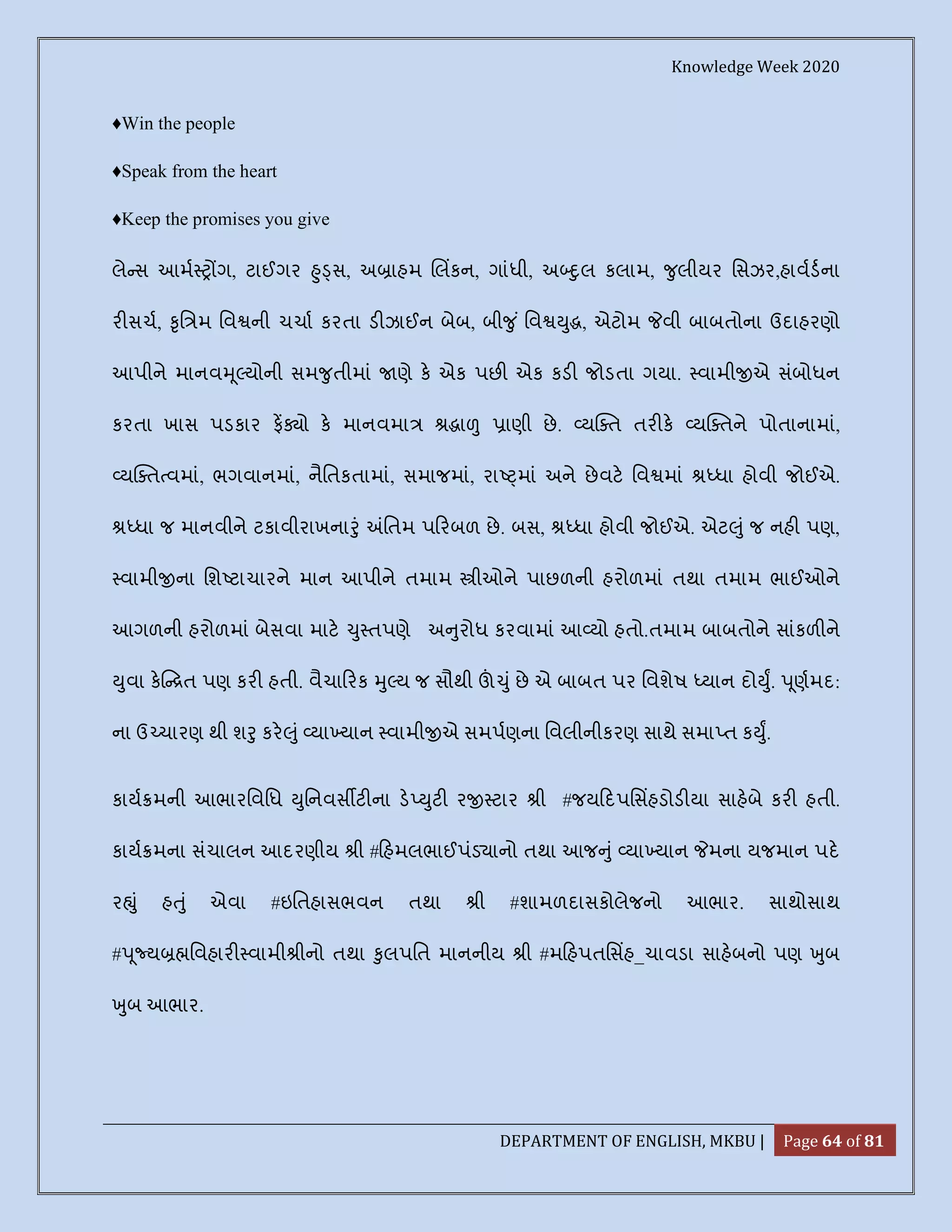 Knowledge Week 2020
DEPARTMENT OF ENGLISH, MKBU | Page 64 of 81
♦Win the people
♦Speak from the heart
♦Keep the promises you give
લે સ આમ ગ, ટાઈગર ુ સ, અ ાહમ લકન, ગાંધી, અ ુલ કલામ, ુલીયર િસઝર,હાવડના
ર સચ, ૃિ મ િવ ની ચચા કરતા ડ ઝાઈન બેબ, બી ુ ં િવ ુ , એટોમ વી બાબતોના ઉદાહરણો
આપીને માનવ ૂ યોની સમ ુતીમાં ણે ક એક પછ એક કડ જોડતા ગયા. વામી એ સંબોધન
કરતા ખાસ પડકાર ફ ો ક માનવમા ા ાણી છે. ય ત તર ક ય તને પોતાનામાં,
ય ત વમાં, ભગવાનમાં, નૈિતકતામાં, સમાજમાં, રા માં અને છેવટ િવ માં ધા હોવી જોઈએ.
ધા જ માનવીને ટકાવીરાખના ું િતમ પ રબળ છે. બસ, ધા હોવી જોઈએ. એટ ું જ નહ પણ,
વામી ના િશ ટાચારને માન આપીને તમામ ીઓને પાછળની હરોળમાં તથા તમામ ભાઈઓને
આગળની હરોળમાં બેસવા માટ ુ તપણે અ ુરોધ કરવામાં આ યો હતો.તમામ બાબતોને સાંકળ ને
ુવા ક ત પણ કર હતી. વૈચા રક ુ ય જ સૌથી ું છે એ બાબત પર િવશેષ યાન દો ુ. ૂણમદ:
ના ઉ ચારણ થી શ ુ કર ું યા યાન વામી એ સમપણના િવલીનીકરણ સાથે સમા ત ક ુ.
કાય મની આભારિવિધ ુિનવસ ટ ના ડ ુટ ર ટાર ી #જય દપિસહડોડ યા સાહબે કર હતી.
કાય મના સંચાલન આદરણીય ી # હમલભાઈપંડ ાનો તથા આજ ું યા યાન મના યજમાન પદ
ર ું હ ું એવા #ઇિતહાસભવન તથા ી #શામળદાસકોલેજનો આભાર. સાથોસાથ
# ૂ ય િવહાર વામી ીનો તથા ુલપિત માનનીય ી #મ હપતિસહ_ચાવડા સાહબનો પણ ુબ
ુબ આભાર.
 