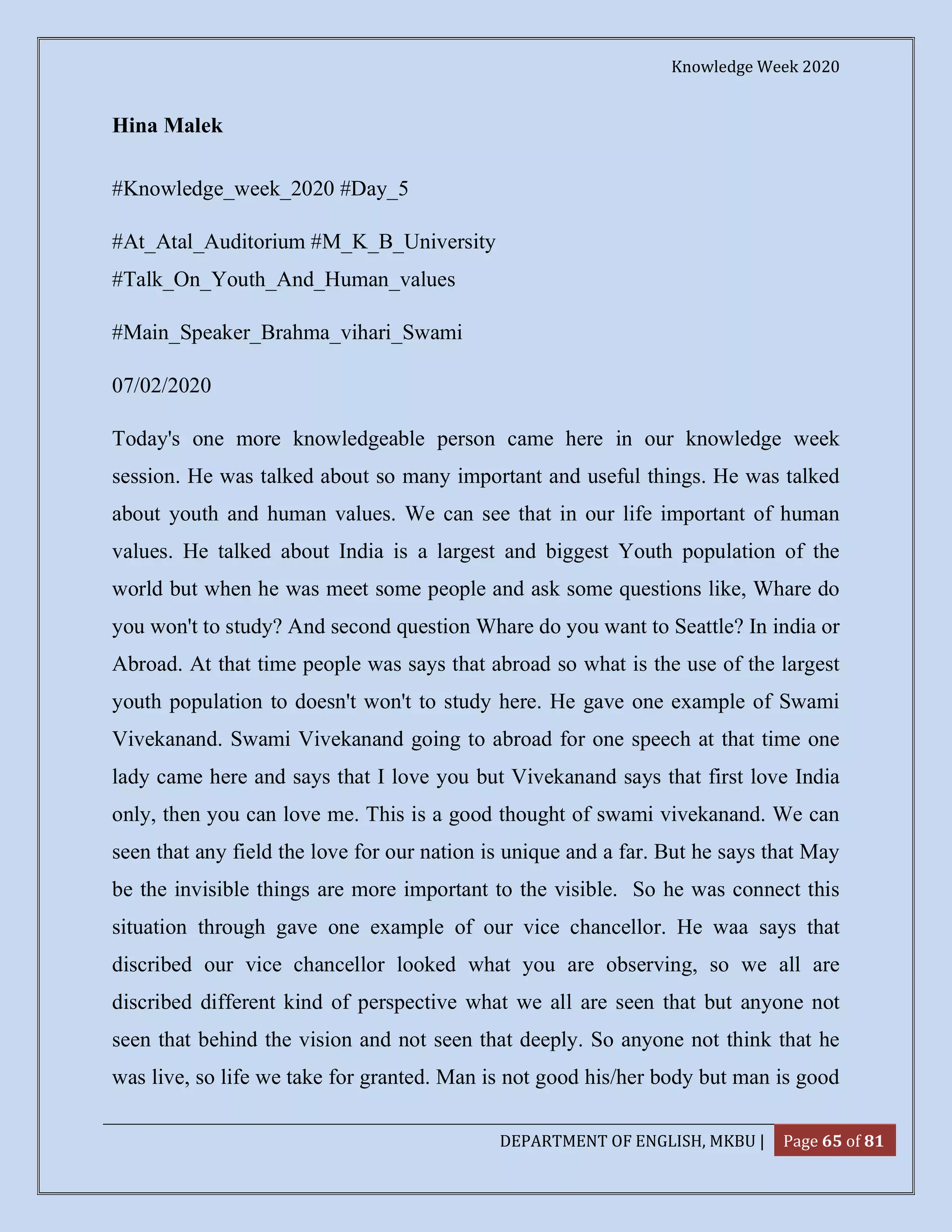 Knowledge Week 2020
DEPARTMENT OF ENGLISH, MKBU | Page 65 of 81
Hina Malek
#Knowledge_week_2020 #Day_5
#At_Atal_Auditorium #M_K_B_University
#Talk_On_Youth_And_Human_values
#Main_Speaker_Brahma_vihari_Swami
07/02/2020
Today's one more knowledgeable person came here in our knowledge week
session. He was talked about so many important and useful things. He was talked
about youth and human values. We can see that in our life important of human
values. He talked about India is a largest and biggest Youth population of the
world but when he was meet some people and ask some questions like, Whare do
you won't to study? And second question Whare do you want to Seattle? In india or
Abroad. At that time people was says that abroad so what is the use of the largest
youth population to doesn't won't to study here. He gave one example of Swami
Vivekanand. Swami Vivekanand going to abroad for one speech at that time one
lady came here and says that I love you but Vivekanand says that first love India
only, then you can love me. This is a good thought of swami vivekanand. We can
seen that any field the love for our nation is unique and a far. But he says that May
be the invisible things are more important to the visible. So he was connect this
situation through gave one example of our vice chancellor. He waa says that
discribed our vice chancellor looked what you are observing, so we all are
discribed different kind of perspective what we all are seen that but anyone not
seen that behind the vision and not seen that deeply. So anyone not think that he
was live, so life we take for granted. Man is not good his/her body but man is good
 