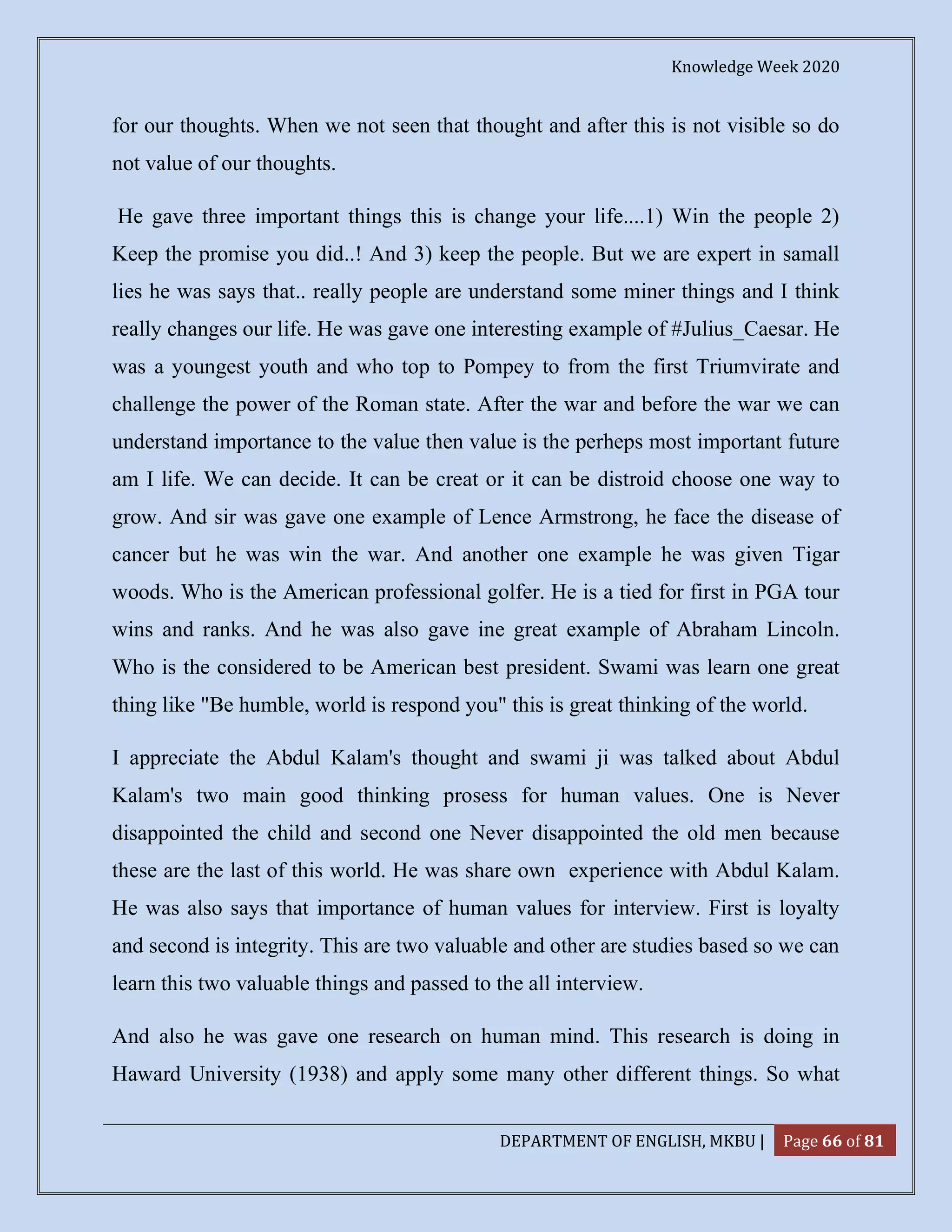 Knowledge Week 2020
DEPARTMENT OF ENGLISH, MKBU | Page 66 of 81
for our thoughts. When we not seen that thought and after this is not visible so do
not value of our thoughts.
He gave three important things this is change your life....1) Win the people 2)
Keep the promise you did..! And 3) keep the people. But we are expert in samall
lies he was says that.. really people are understand some miner things and I think
really changes our life. He was gave one interesting example of #Julius_Caesar. He
was a youngest youth and who top to Pompey to from the first Triumvirate and
challenge the power of the Roman state. After the war and before the war we can
understand importance to the value then value is the perheps most important future
am I life. We can decide. It can be creat or it can be distroid choose one way to
grow. And sir was gave one example of Lence Armstrong, he face the disease of
cancer but he was win the war. And another one example he was given Tigar
woods. Who is the American professional golfer. He is a tied for first in PGA tour
wins and ranks. And he was also gave ine great example of Abraham Lincoln.
Who is the considered to be American best president. Swami was learn one great
thing like "Be humble, world is respond you" this is great thinking of the world.
I appreciate the Abdul Kalam's thought and swami ji was talked about Abdul
Kalam's two main good thinking prosess for human values. One is Never
disappointed the child and second one Never disappointed the old men because
these are the last of this world. He was share own experience with Abdul Kalam.
He was also says that importance of human values for interview. First is loyalty
and second is integrity. This are two valuable and other are studies based so we can
learn this two valuable things and passed to the all interview.
And also he was gave one research on human mind. This research is doing in
Haward University (1938) and apply some many other different things. So what
 