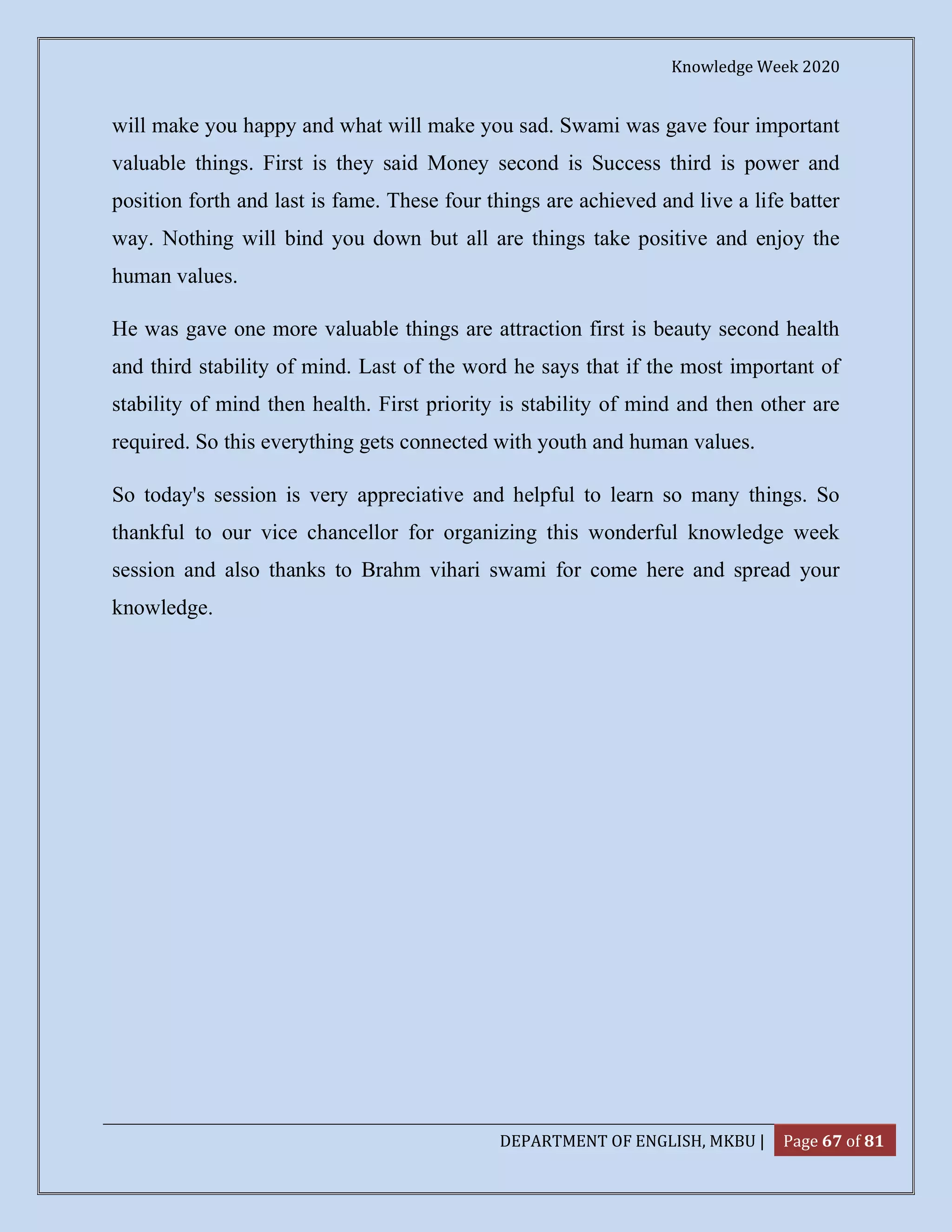 Knowledge Week 2020
DEPARTMENT OF ENGLISH, MKBU | Page 67 of 81
will make you happy and what will make you sad. Swami was gave four important
valuable things. First is they said Money second is Success third is power and
position forth and last is fame. These four things are achieved and live a life batter
way. Nothing will bind you down but all are things take positive and enjoy the
human values.
He was gave one more valuable things are attraction first is beauty second health
and third stability of mind. Last of the word he says that if the most important of
stability of mind then health. First priority is stability of mind and then other are
required. So this everything gets connected with youth and human values.
So today's session is very appreciative and helpful to learn so many things. So
thankful to our vice chancellor for organizing this wonderful knowledge week
session and also thanks to Brahm vihari swami for come here and spread your
knowledge.
 