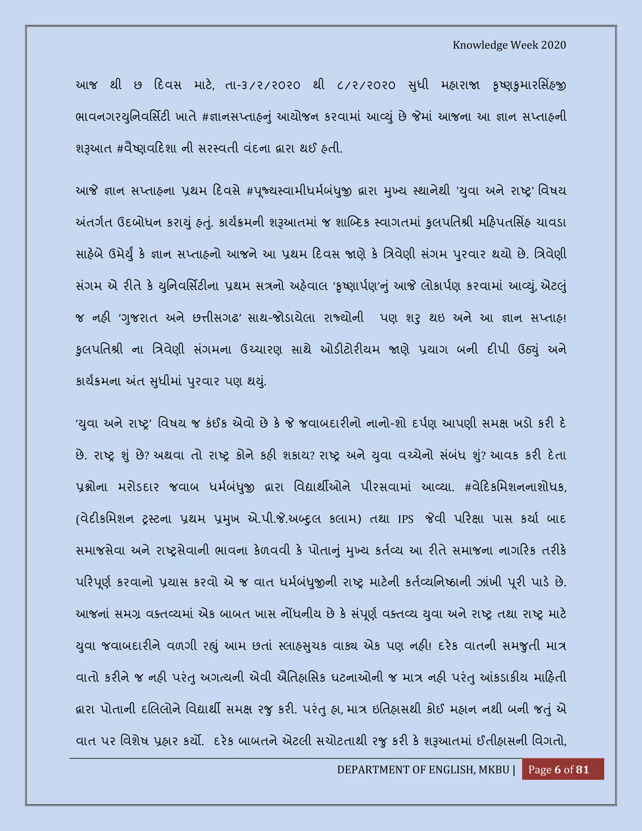 Knowledge Week 2020
DEPARTMENT OF ENGLISH, MKBU | Page 6 of 81
આજ થી છ દવસ માટ, તા-૩/૨/૨૦૨૦ થી ૮/૨/૨૦૨૦ ુધી મહારા ૃ ણ ુમારિસહ
ભાવનગર ુિનવિસટ ખાતે # ાનસ તાહ ું આયોજન કરવામાં આ ું છે માં આજના આ ાન સ તાહની
શ આત #વૈ ણવ દશા ની સર વતી વંદના ારા થઈ હતી.
આ ાન સ તાહના થમ દવસે # ૂ ય વામીધમબં ુ ારા ુ ય થાનેથી ' ુવા અને રા ' િવષય
તગત ઉદબોધન કરા ું હ ું. કાય મની શ આતમાં જ શા દક વાગતમાં ુલપિત ી મ હપતિસહ ચાવડા
સાહબે ઉમે ુ ક ાન સ તાહનો આજને આ થમ દવસ ણે ક િ વેણી સંગમ ુરવાર થયો છે. િ વેણી
સંગમ એ ર તે ક ુિનવિસટ ના થમ સ નો અહવાલ ‘ ૃ ણાપણ’ ું આ લોકાપણ કરવામાં આ ું, એટ ું
જ નહ ‘ ુજરાત અને છ ીસગઢ’ સાથ-જોડાયેલા રા યોની પણ શ ુ થઇ અને આ ાન સ તાહ!
ુલપિત ી ના િ વેણી સંગમના ઉ ચારણ સાથે ઓડ ટોર યમ ણે યાગ બની દ પી ઉઠ ું અને
કાય મના ત ુધીમાં ુરવાર પણ થ ું.
‘ ુવા અને રા ’ િવષય જ કંઈક એવો છે ક જવાબદાર નો નાનો-શો દપણ આપણી સમ ખડો કર દ
છે. રા ું છે? અથવા તો રા કોને કહ શકાય? રા અને ુવા વ ચેનો સંબંધ ું? આવક કર દતા
ોના મરોડદાર જવાબ ધમબં ુ ારા િવ ાથ ઓને પીરસવામાં આ યા. #વે દકિમશનનાશોધક,
(વેદ કિમશન ટના થમ ુખ એ.પી. .અ ુલ કલામ) તથા IPS વી પ ર ા પાસ કયા બાદ
સમાજસેવા અને રા સેવાની ભાવના કળવવી ક પોતા ું ુ ય કત ય આ ર તે સમાજના નાગ રક તર ક
પ ર ૂણ કરવાનો યાસ કરવો એ જ વાત ધમબં ુ ની રા માટની કત યિન ઠાની ઝાંખી ૂર પાડ છે.
આજનાં સમ વ ત યમાં એક બાબત ખાસ ન ધનીય છે ક સં ૂણ વ ત ય ુવા અને રા તથા રા માટ
ુવા જવાબદાર ને વળગી ર ું આમ છતાં લાહ ુચક વા એક પણ નહ ! દરક વાતની સમ ુતી મા
વાતો કર ને જ નહ પરં ુ અગ યની એવી ઐિતહાિસક ઘટનાઓની જ મા નહ પરં ુ કડાક ય મા હતી
ારા પોતાની દ લલોને િવ ાથ સમ ર ુ કર . પરં ુ હા, મા ઇિતહાસથી કોઈ મહાન નથી બની જ ું એ
વાત પર િવશેષ હાર કય . દરક બાબતને એટલી સચોટતાથી ર ુ કર ક શ આતમાં ઈતીહાસની િવગતો,
 