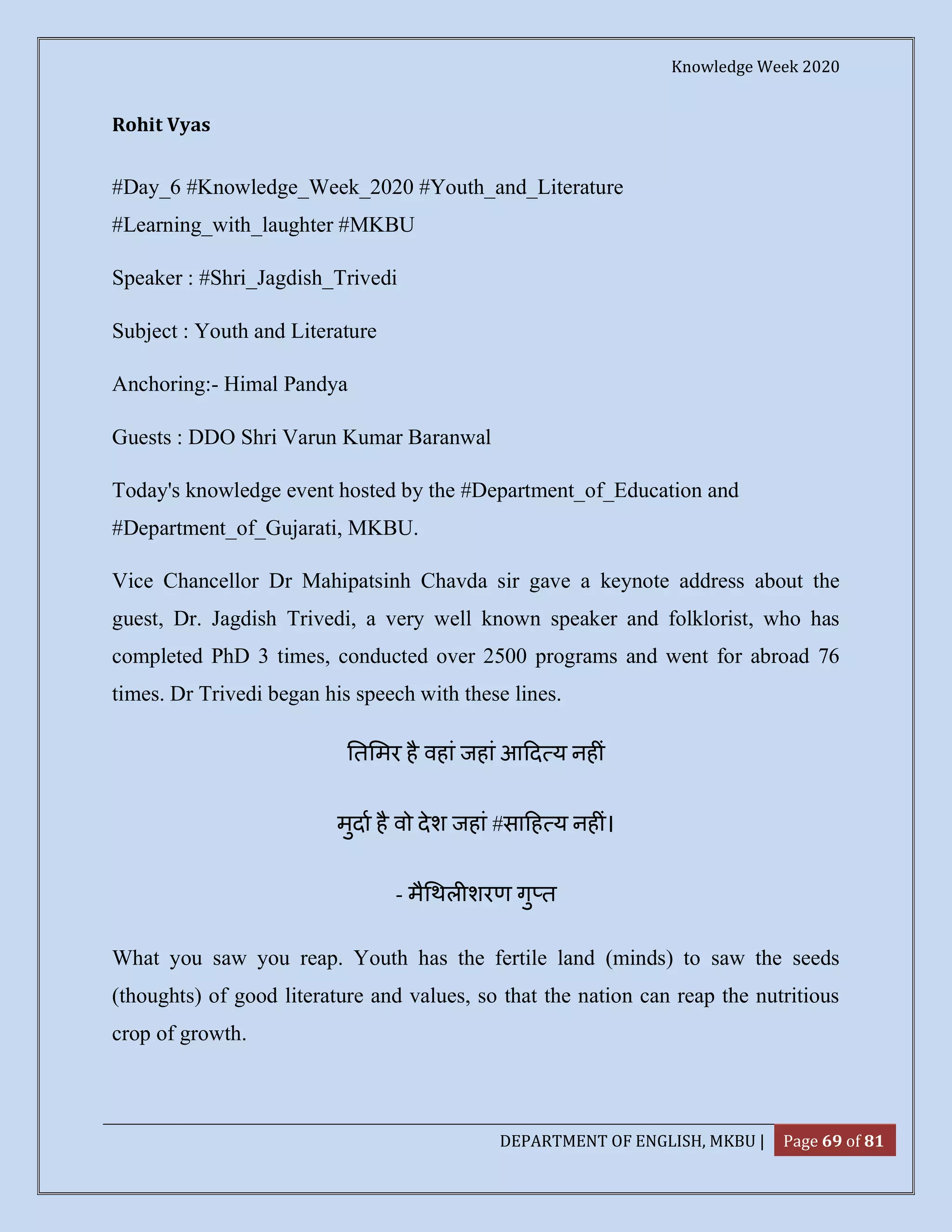 Knowledge Week 2020
DEPARTMENT OF ENGLISH, MKBU | Page 69 of 81
Rohit Vyas
#Day_6 #Knowledge_Week_2020 #Youth_and_Literature
#Learning_with_laughter #MKBU
Speaker : #Shri_Jagdish_Trivedi
Subject : Youth and Literature
Anchoring:- Himal Pandya
Guests : DDO Shri Varun Kumar Baranwal
Today's knowledge event hosted by the #Department_of_Education and
#Department_of_Gujarati, MKBU.
Vice Chancellor Dr Mahipatsinh Chavda sir gave a keynote address about the
guest, Dr. Jagdish Trivedi, a very well known speaker and folklorist, who has
completed PhD 3 times, conducted over 2500 programs and went for abroad 76
times. Dr Trivedi began his speech with these lines.
त मर है वहां जहां आ द य नह ं
मुदा है वो देश जहां #सा ह य नह ं।
- मै थल शरण गु त
What you saw you reap. Youth has the fertile land (minds) to saw the seeds
(thoughts) of good literature and values, so that the nation can reap the nutritious
crop of growth.
 