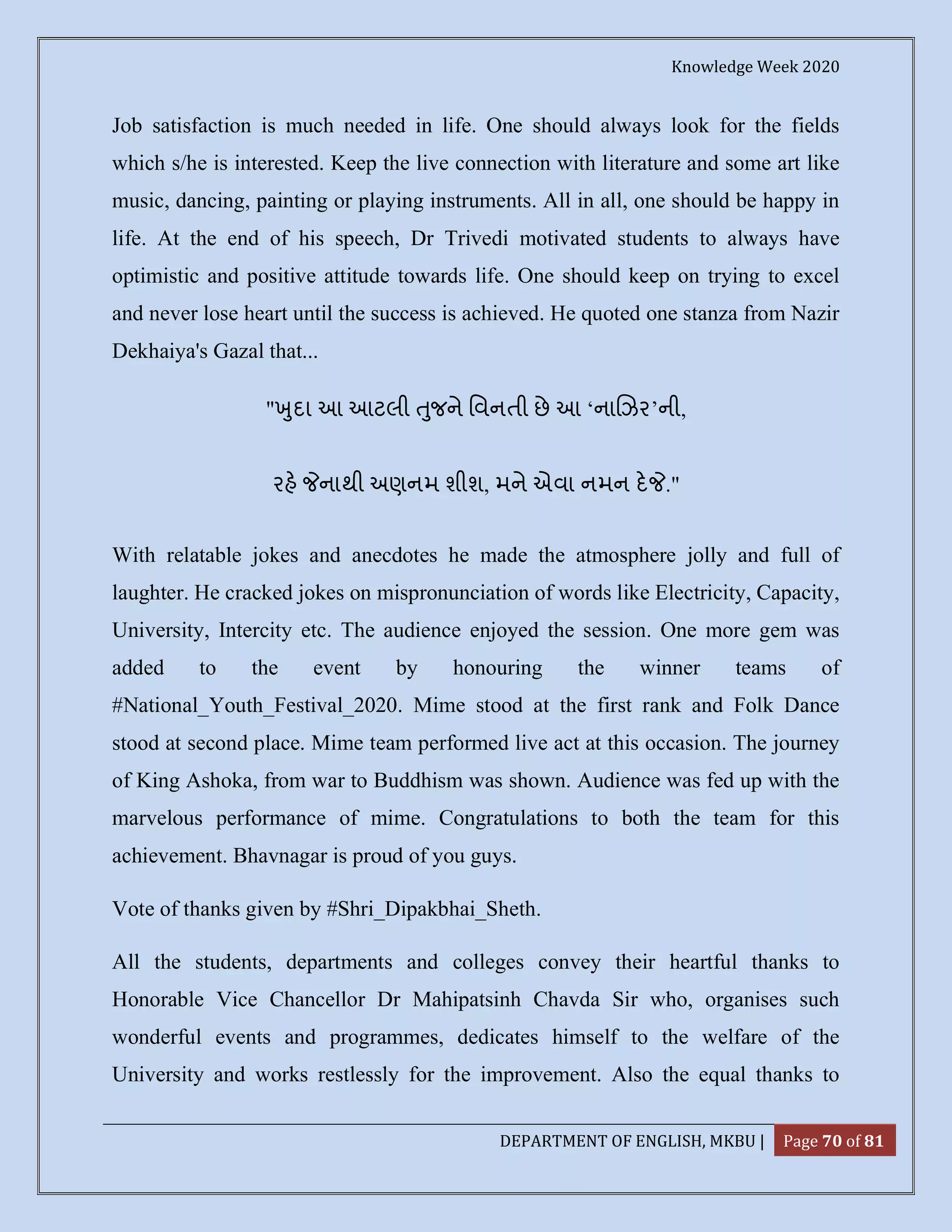 Knowledge Week 2020
DEPARTMENT OF ENGLISH, MKBU | Page 70 of 81
Job satisfaction is much needed in life. One should always look for the fields
which s/he is interested. Keep the live connection with literature and some art like
music, dancing, painting or playing instruments. All in all, one should be happy in
life. At the end of his speech, Dr Trivedi motivated students to always have
optimistic and positive attitude towards life. One should keep on trying to excel
and never lose heart until the success is achieved. He quoted one stanza from Nazir
Dekhaiya's Gazal that...
" ુદા આ આટલી ુજને િવનતી છે આ ‘ના ઝર’ની,
રહ નાથી અણનમ શીશ, મને એવા નમન દ ."
With relatable jokes and anecdotes he made the atmosphere jolly and full of
laughter. He cracked jokes on mispronunciation of words like Electricity, Capacity,
University, Intercity etc. The audience enjoyed the session. One more gem was
added to the event by honouring the winner teams of
#National_Youth_Festival_2020. Mime stood at the first rank and Folk Dance
stood at second place. Mime team performed live act at this occasion. The journey
of King Ashoka, from war to Buddhism was shown. Audience was fed up with the
marvelous performance of mime. Congratulations to both the team for this
achievement. Bhavnagar is proud of you guys.
Vote of thanks given by #Shri_Dipakbhai_Sheth.
All the students, departments and colleges convey their heartful thanks to
Honorable Vice Chancellor Dr Mahipatsinh Chavda Sir who, organises such
wonderful events and programmes, dedicates himself to the welfare of the
University and works restlessly for the improvement. Also the equal thanks to
 