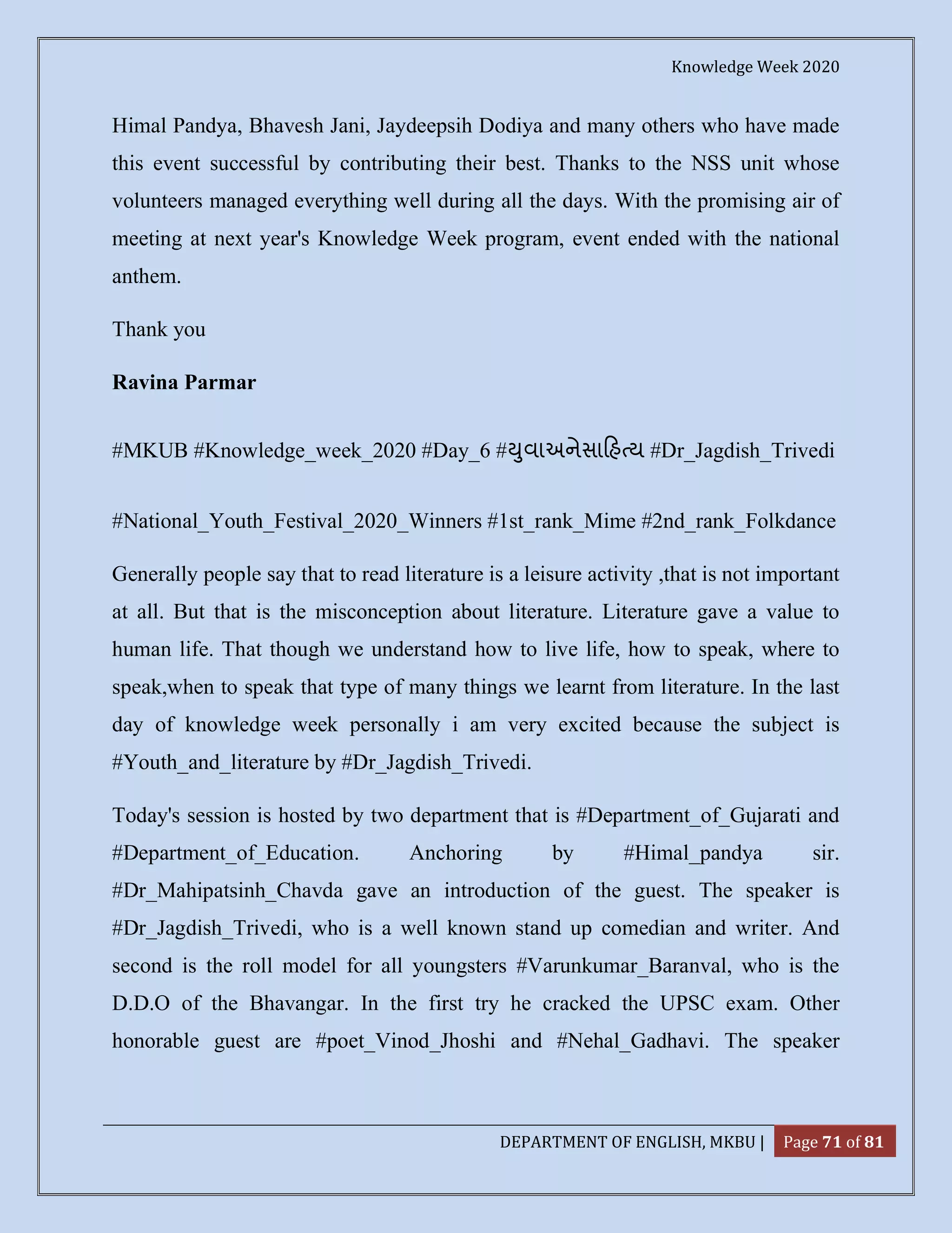 Knowledge Week 2020
DEPARTMENT OF ENGLISH, MKBU | Page 71 of 81
Himal Pandya, Bhavesh Jani, Jaydeepsih Dodiya and many others who have made
this event successful by contributing their best. Thanks to the NSS unit whose
volunteers managed everything well during all the days. With the promising air of
meeting at next year's Knowledge Week program, event ended with the national
anthem.
Thank you
Ravina Parmar
#MKUB #Knowledge_week_2020 #Day_6 # ુવાઅનેસા હ ય #Dr_Jagdish_Trivedi
#National_Youth_Festival_2020_Winners #1st_rank_Mime #2nd_rank_Folkdance
Generally people say that to read literature is a leisure activity ,that is not important
at all. But that is the misconception about literature. Literature gave a value to
human life. That though we understand how to live life, how to speak, where to
speak,when to speak that type of many things we learnt from literature. In the last
day of knowledge week personally i am very excited because the subject is
#Youth_and_literature by #Dr_Jagdish_Trivedi.
Today's session is hosted by two department that is #Department_of_Gujarati and
#Department_of_Education. Anchoring by #Himal_pandya sir.
#Dr_Mahipatsinh_Chavda gave an introduction of the guest. The speaker is
#Dr_Jagdish_Trivedi, who is a well known stand up comedian and writer. And
second is the roll model for all youngsters #Varunkumar_Baranval, who is the
D.D.O of the Bhavangar. In the first try he cracked the UPSC exam. Other
honorable guest are #poet_Vinod_Jhoshi and #Nehal_Gadhavi. The speaker
 
