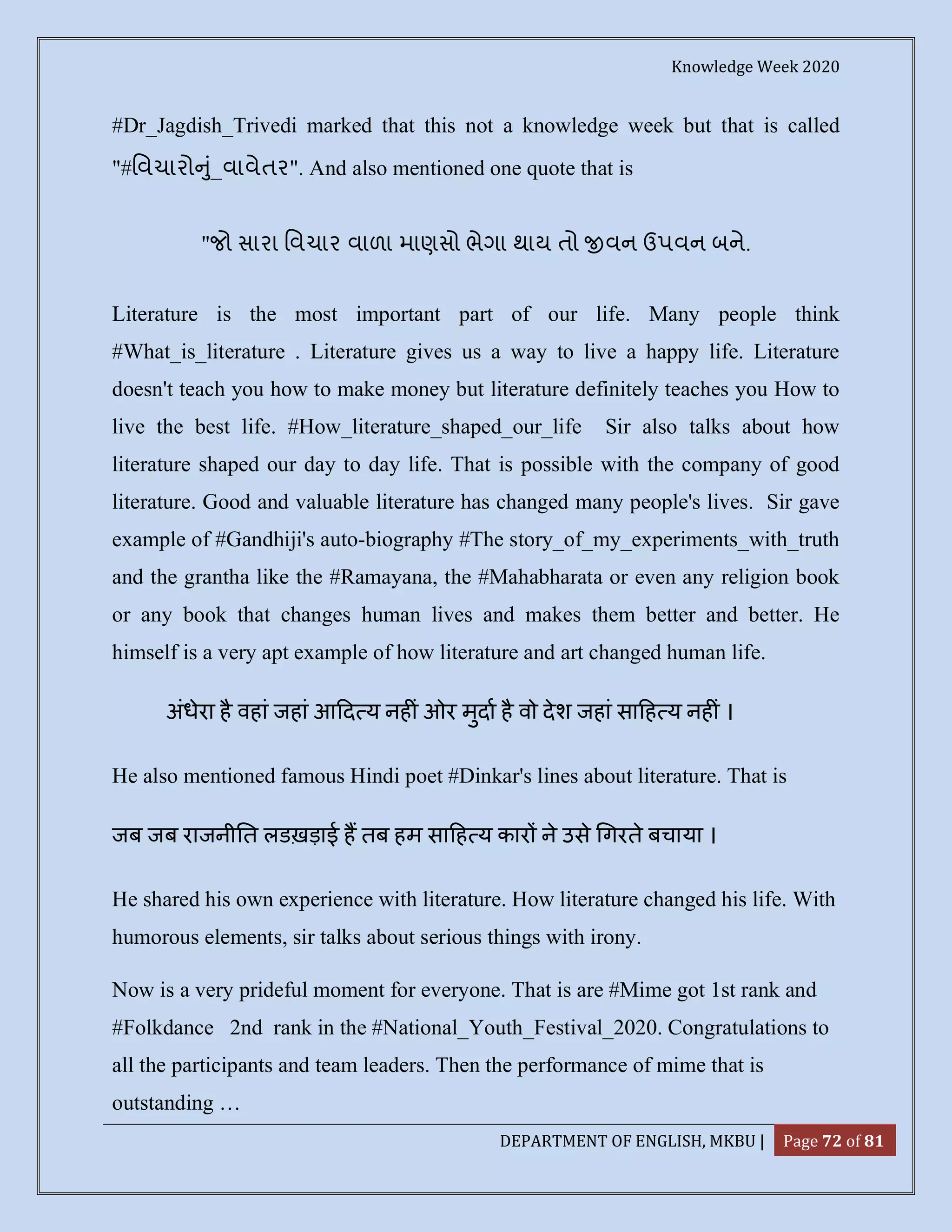 Knowledge Week 2020
DEPARTMENT OF ENGLISH, MKBU | Page 72 of 81
#Dr_Jagdish_Trivedi marked that this not a knowledge week but that is called
"#િવચારો ું_વાવેતર". And also mentioned one quote that is
"જો સારા િવચાર વાળા માણસો ભેગા થાય તો વન ઉપવન બને.
Literature is the most important part of our life. Many people think
#What_is_literature . Literature gives us a way to live a happy life. Literature
doesn't teach you how to make money but literature definitely teaches you How to
live the best life. #How_literature_shaped_our_life Sir also talks about how
literature shaped our day to day life. That is possible with the company of good
literature. Good and valuable literature has changed many people's lives. Sir gave
example of #Gandhiji's auto-biography #The story_of_my_experiments_with_truth
and the grantha like the #Ramayana, the #Mahabharata or even any religion book
or any book that changes human lives and makes them better and better. He
himself is a very apt example of how literature and art changed human life.
अंधेरा है वहां जहां आ द य नह ं ओर मुदा है वो देश जहां सा ह य नह ं ।
He also mentioned famous Hindi poet #Dinkar's lines about literature. That is
जब जब राजनी त लडख़ड़ाई ह तब हम सा ह य कार ने उसे गरते बचाया ।
He shared his own experience with literature. How literature changed his life. With
humorous elements, sir talks about serious things with irony.
Now is a very prideful moment for everyone. That is are #Mime got 1st rank and
#Folkdance 2nd rank in the #National_Youth_Festival_2020. Congratulations to
all the participants and team leaders. Then the performance of mime that is
outstanding …
 