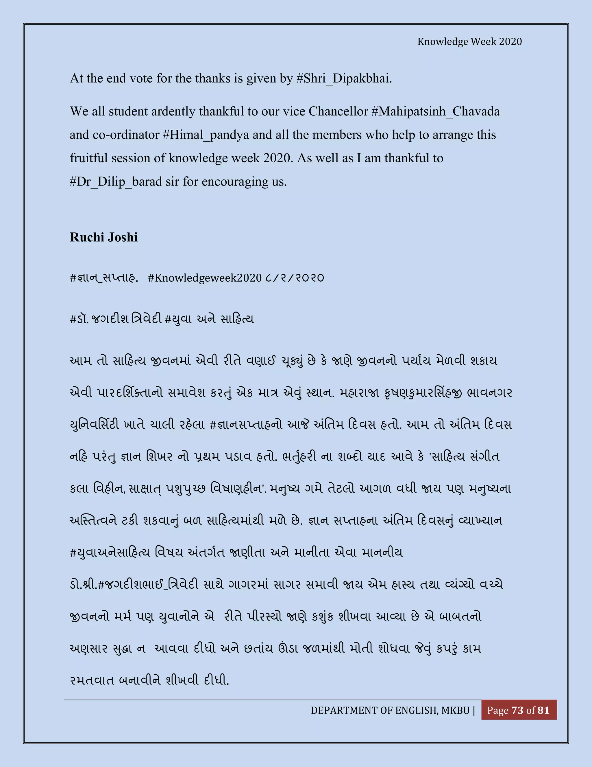 Knowledge Week 2020
DEPARTMENT OF ENGLISH, MKBU | Page 73 of 81
At the end vote for the thanks is given by #Shri_Dipakbhai.
We all student ardently thankful to our vice Chancellor #Mahipatsinh_Chavada
and co-ordinator #Himal_pandya and all the members who help to arrange this
fruitful session of knowledge week 2020. As well as I am thankful to
#Dr_Dilip_barad sir for encouraging us.
Ruchi Joshi
# ાન_સ તાહ. #Knowledgeweek2020 ૮/૨/૨૦૨૦
#ડૉ. જગદ શ િ વેદ # ુવા અને સા હ ય
આમ તો સા હ ય વનમાં એવી ર તે વણાઈ ૂ ું છે ક ણે વનનો પયાય મેળવી શકાય
એવી પારદિશ તાનો સમાવેશ કર ું એક મા એ ું થાન. મહારા ૃષણ ુમારિસહ ભાવનગર
ુિનવિસટ ખાતે ચાલી રહલા # ાનસ તાહનો આ િતમ દવસ હતો. આમ તો િતમ દવસ
ન હ પરં ુ ાન િશખર નો થમ પડાવ હતો. ભ ુહર ના શ દો યાદ આવે ક 'સા હ ય સંગીત
કલા િવહ ન, સા ા ્ પ ુ ુ છ િવષાણહ ન'. મ ુ ય ગમે તેટલો આગળ વધી ય પણ મ ુ યના
અ ત વને ટક શકવા ું બળ સા હ યમાંથી મળે છે. ાન સ તાહના િતમ દવસ ું યા યાન
# ુવાઅનેસા હ ય િવષય તગત ણીતા અને માનીતા એવા માનનીય
ડો. ી.#જગદ શભાઈ_િ વેદ સાથે ગાગરમાં સાગર સમાવી ય એમ હા ય તથા યં યો વ ચે
વનનો મમ પણ ુવાનોને એ ર તે પીર યો ણે ક ુંક શીખવા આ યા છે એ બાબતનો
અણસાર ુ ા ન આવવા દ ધો અને છતાંય ડા જળમાંથી મોતી શોધવા ું કપ ું કામ
રમતવાત બનાવીને શીખવી દ ધી.
 