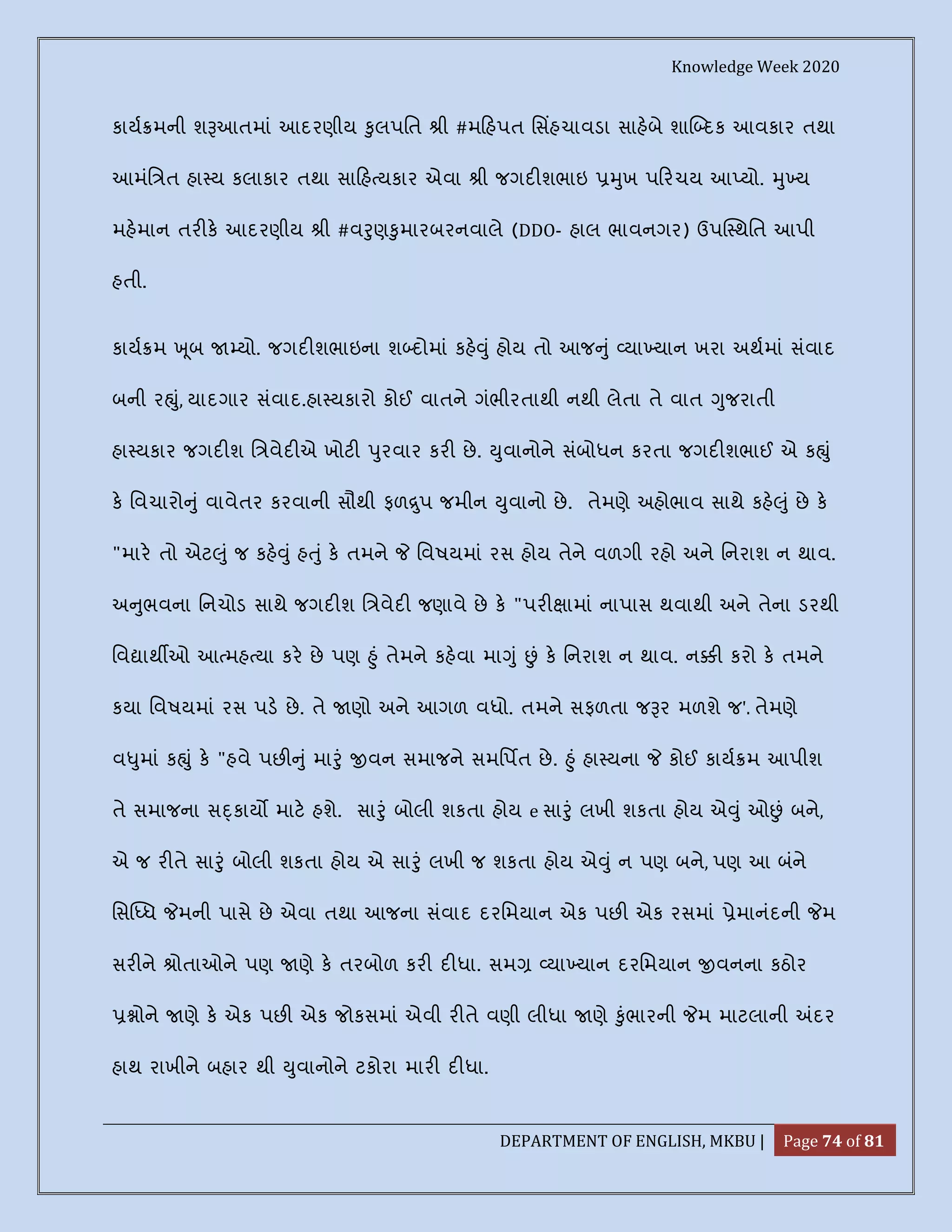 Knowledge Week 2020
DEPARTMENT OF ENGLISH, MKBU | Page 74 of 81
કાય મની શ આતમાં આદરણીય ુલપિત ી #મ હપત િસહચાવડા સાહબે શા દક આવકાર તથા
આમંિ ત હા ય કલાકાર તથા સા હ યકાર એવા ી જગદ શભાઇ ુખ પ રચય આ યો. ુ ય
મહમાન તર ક આદરણીય ી #વ ુણ ુમારબરનવાલે (DDO- હાલ ભાવનગર) ઉપ થિત આપી
હતી.
કાય મ ૂબ યો. જગદ શભાઇના શ દોમાં કહ ું હોય તો આજ ું યા યાન ખરા અથમાં સંવાદ
બની ર ું, યાદગાર સંવાદ.હા યકારો કોઈ વાતને ગંભીરતાથી નથી લેતા તે વાત ુજરાતી
હા યકાર જગદ શ િ વેદ એ ખોટ ુરવાર કર છે. ુવાનોને સંબોધન કરતા જગદ શભાઈ એ ક ું
ક િવચારો ું વાવેતર કરવાની સૌથી ફળ ુપ જમીન ુવાનો છે. તેમણે અહોભાવ સાથે કહ ું છે ક
"માર તો એટ ું જ કહ ું હ ું ક તમને િવષયમાં રસ હોય તેને વળગી રહો અને િનરાશ ન થાવ.
અ ુભવના િનચોડ સાથે જગદ શ િ વેદ જણાવે છે ક "પર ામાં નાપાસ થવાથી અને તેના ડરથી
િવ ાથ ઓ આ મહ યા કર છે પણ ું તેમને કહવા મા ું ં ક િનરાશ ન થાવ. ન કરો ક તમને
કયા િવષયમાં રસ પડ છે. તે ણો અને આગળ વધો. તમને સફળતા જ ર મળશે જ'. તેમણે
વ ુમાં ક ું ક "હવે પછ ું મા ું વન સમાજને સમિપત છે. ું હા યના કોઈ કાય મ આપીશ
તે સમાજના સ કાય માટ હશે. સા ું બોલી શકતા હોય e સા ું લખી શકતા હોય એ ું ઓ ં બને,
એ જ ર તે સા ું બોલી શકતા હોય એ સા ું લખી જ શકતા હોય એ ું ન પણ બને, પણ આ બંને
િસ ધ મની પાસે છે એવા તથા આજના સંવાદ દરિમયાન એક પછ એક રસમાં ેમાનંદની મ
સર ને ોતાઓને પણ ણે ક તરબોળ કર દ ધા. સમ યા યાન દરિમયાન વનના કઠોર
ોને ણે ક એક પછ એક જોકસમાં એવી ર તે વણી લીધા ણે ુંભારની મ માટલાની દર
હાથ રાખીને બહાર થી ુવાનોને ટકોરા માર દ ધા.
 