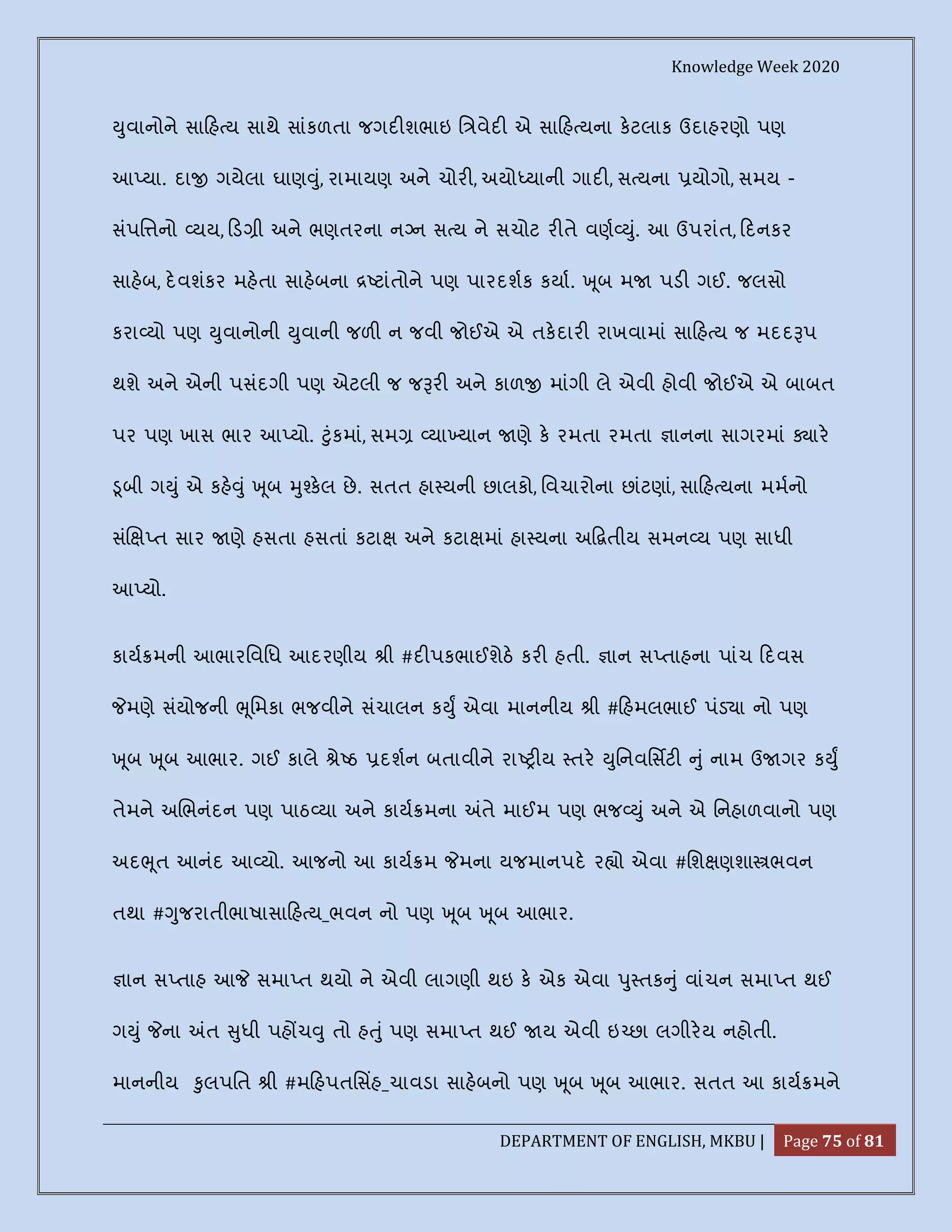 Knowledge Week 2020
DEPARTMENT OF ENGLISH, MKBU | Page 75 of 81
ુવાનોને સા હ ય સાથે સાંકળતા જગદ શભાઇ િ વેદ એ સા હ યના કટલાક ઉદાહરણો પણ
આ યા. દા ગયેલા ઘાણ ું, રામાયણ અને ચોર , અયો યાની ગાદ , સ યના યોગો, સમય -
સંપિ નો યય, ડ ી અને ભણતરના ન ન સ ય ને સચોટ ર તે વણ ું. આ ઉપરાંત, દનકર
સાહબ, દવશંકર મહતા સાહબના ટાંતોને પણ પારદશક કયા. ૂબ મ પડ ગઈ. જલસો
કરા યો પણ ુવાનોની ુવાની જળ ન જવી જોઈએ એ તકદાર રાખવામાં સા હ ય જ મદદ પ
થશે અને એની પસંદગી પણ એટલી જ જ ર અને કાળ માંગી લે એવી હોવી જોઈએ એ બાબત
પર પણ ખાસ ભાર આ યો. ુંકમાં, સમ યા યાન ણે ક રમતા રમતા ાનના સાગરમાં ાર
ૂબી ગ ું એ કહ ું ૂબ ુ કલ છે. સતત હા યની છાલકો, િવચારોના છાંટણાં, સા હ યના મમનો
સં ત સાર ણે હસતા હસતાં કટા અને કટા માં હા યના અ તીય સમન ય પણ સાધી
આ યો.
કાય મની આભારિવિધ આદરણીય ી #દ પકભાઈશેઠ કર હતી. ાન સ તાહના પાંચ દવસ
મણે સંયોજની ૂિમકા ભજવીને સંચાલન ક ુ એવા માનનીય ી # હમલભાઈ પંડ ા નો પણ
ૂબ ૂબ આભાર. ગઈ કાલે ે ઠ દશન બતાવીને રા ય તર ુિનવિસટ ું નામ ઉ ગર ક ુ
તેમને અ ભનંદન પણ પાઠ યા અને કાય મના તે માઈમ પણ ભજ ું અને એ િનહાળવાનો પણ
અદ ૂત આનંદ આ યો. આજનો આ કાય મ મના યજમાનપદ ર ો એવા #િશ ણશા ભવન
તથા # ુજરાતીભાષાસા હ ય_ભવન નો પણ ૂબ ૂબ આભાર.
ાન સ તાહ આ સમા ત થયો ને એવી લાગણી થઇ ક એક એવા ુ તક ું વાંચન સમા ત થઈ
ગ ું ના ત ુધી પહ ચ ુ તો હ ું પણ સમા ત થઈ ય એવી ઇ છા લગીરય નહોતી.
માનનીય ુલપિત ી #મ હપતિસહ_ચાવડા સાહબનો પણ ૂબ ૂબ આભાર. સતત આ કાય મને
 
