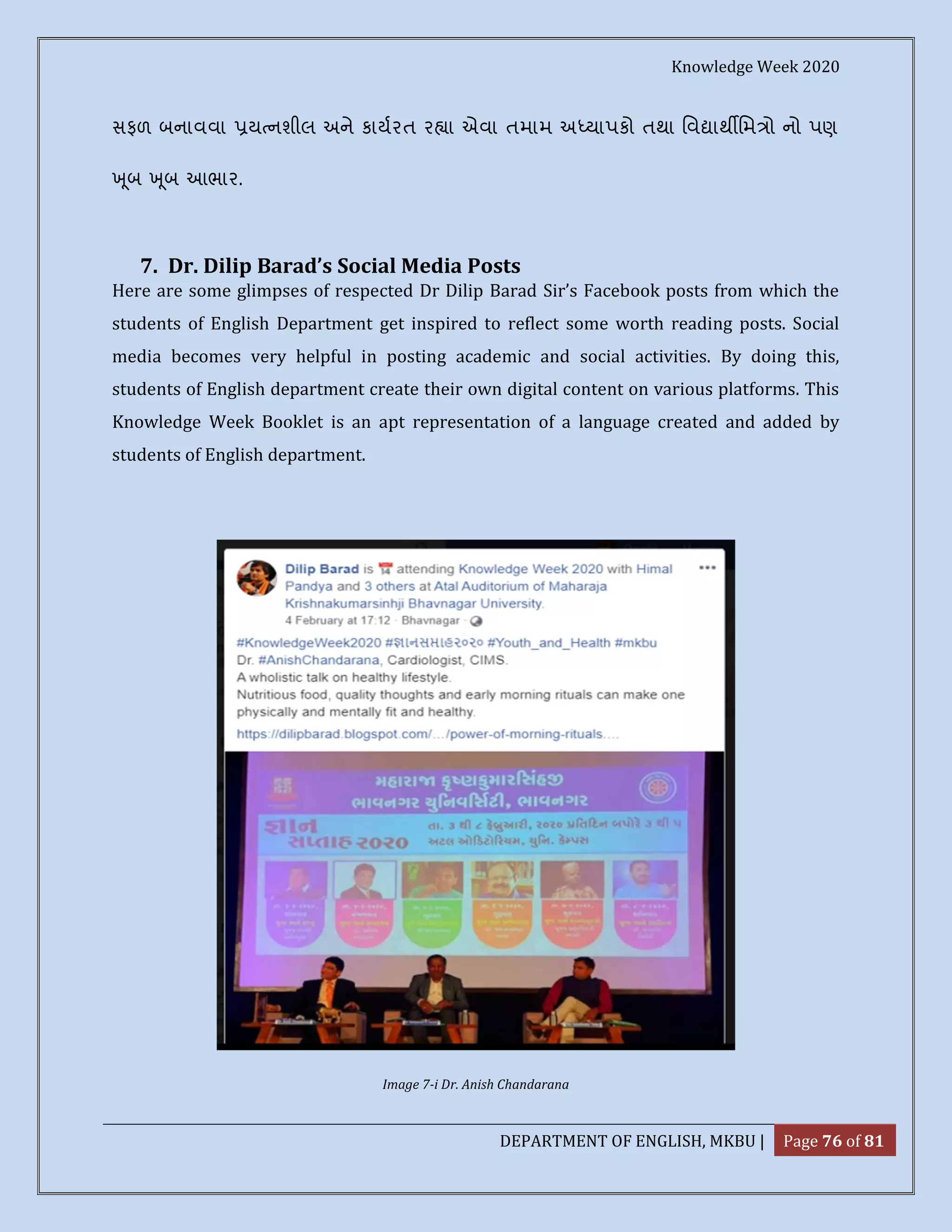 Knowledge Week 2020
DEPARTMENT OF ENGLISH, MKBU | Page 76 of 81
સફળ બનાવવા ય નશીલ અને કાયરત ર ા એવા તમામ અ યાપકો તથા િવ ાથ િમ ો નો પણ
ૂબ ૂબ આભાર.
7. Dr. Dilip Barad’s Social Media Posts
Here are some glimpses of respected Dr Dilip Barad Sir’s Facebook posts from which the
students of English Department get inspired to reflect some worth reading posts. Social
media becomes very helpful in posting academic and social activities. By doing this,
students of English department create their own digital content on various platforms. This
Knowledge Week Booklet is an apt representation of a language created and added by
students of English department.
Image 7-i Dr. Anish Chandarana
 