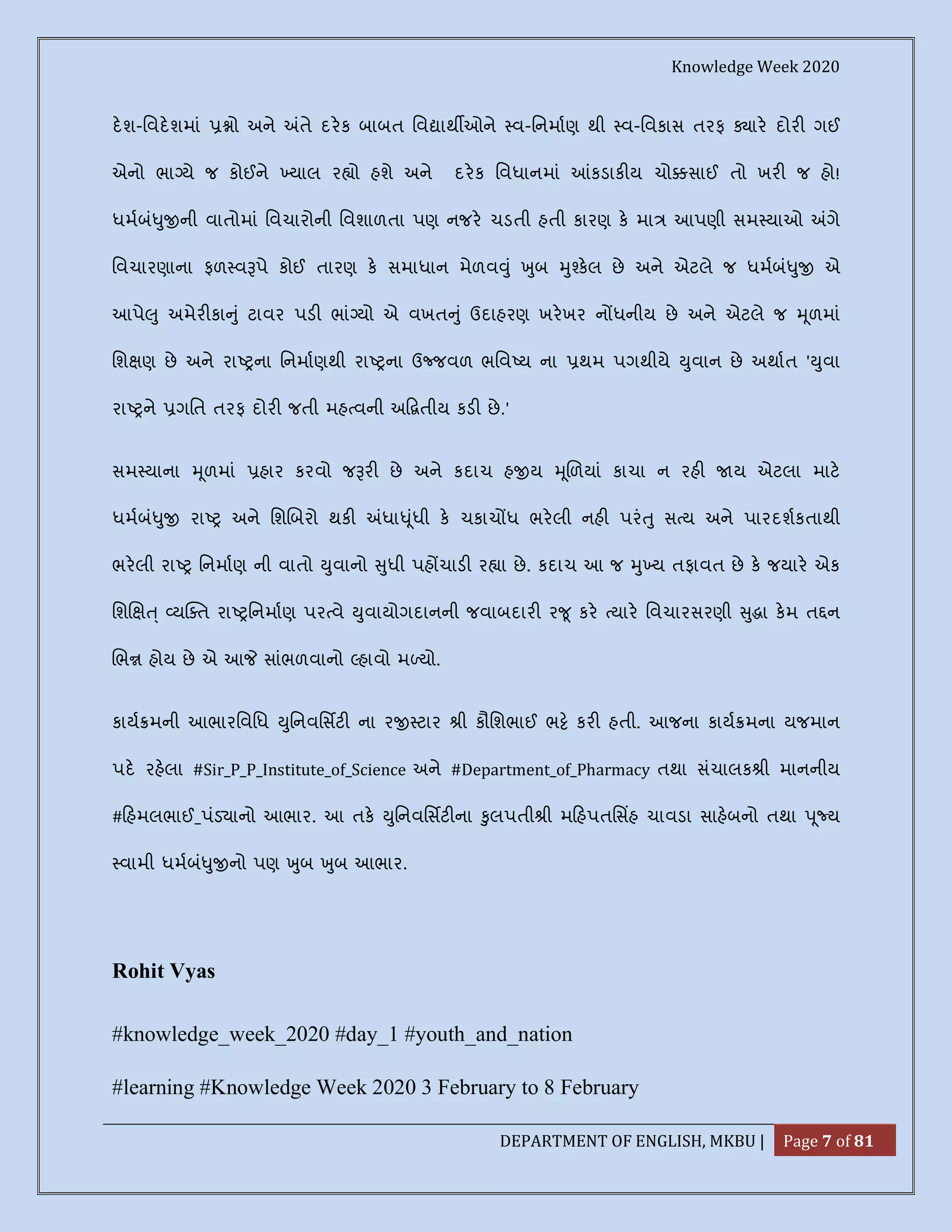 Knowledge Week 2020
DEPARTMENT OF ENGLISH, MKBU | Page 7 of 81
દશ-િવદશમાં ો અને તે દરક બાબત િવ ાથ ઓને વ-િનમાણ થી વ-િવકાસ તરફ ાર દોર ગઈ
એનો ભા યે જ કોઈને યાલ ર ો હશે અને દરક િવધાનમાં કડાક ય ચો સાઈ તો ખર જ હો!
ધમબં ુ ની વાતોમાં િવચારોની િવશાળતા પણ નજર ચડતી હતી કારણ ક મા આપણી સમ યાઓ ગે
િવચારણાના ફળ વ પે કોઈ તારણ ક સમાધાન મેળવ ું ુબ ુ કલ છે અને એટલે જ ધમબં ુ એ
આપે ુ અમેર કા ું ટાવર પડ ભાં યો એ વખત ું ઉદાહરણ ખરખર ન ધનીય છે અને એટલે જ ૂળમાં
િશ ણ છે અને રા ના િનમાણથી રા ના ઉ જવળ ભિવ ય ના થમ પગથીયે ુવાન છે અથાત ' ુવા
રા ને ગિત તરફ દોર જતી મહ વની અ તીય કડ છે.'
સમ યાના ૂળમાં હાર કરવો જ ર છે અને કદાચ હ ય ૂળયાં કાચા ન રહ ય એટલા માટ
ધમબં ુ રા અને િશ બરો થક ધા ૂંધી ક ચકાચ ધ ભરલી નહ પરં ુ સ ય અને પારદશકતાથી
ભરલી રા િનમાણ ની વાતો ુવાનો ુધી પહ ચાડ ર ા છે. કદાચ આ જ ુ ય તફાવત છે ક જયાર એક
િશ ્ ય ત રા િનમાણ પર વે ુવાયોગદાનની જવાબદાર ર ૂ કર યાર િવચારસરણી ુ ા કમ ત ન
ભ હોય છે એ આ સાંભળવાનો હાવો મ યો.
કાય મની આભારિવિધ ુિનવિસટ ના ર ટાર ી કૌિશભાઈ ભ કર હતી. આજના કાય મના યજમાન
પદ રહલા #Sir_P_P_Institute_of_Science અને #Department_of_Pharmacy તથા સંચાલક ી માનનીય
# હમલભાઈ_પંડ ાનો આભાર. આ તક ુિનવિસટ ના ુલપતી ી મ હપતિસહ ચાવડા સાહબનો તથા ૂ ય
વામી ધમબં ુ નો પણ ુબ ુબ આભાર.
Rohit Vyas
#knowledge_week_2020 #day_1 #youth_and_nation
#learning #Knowledge Week 2020 3 February to 8 February
 