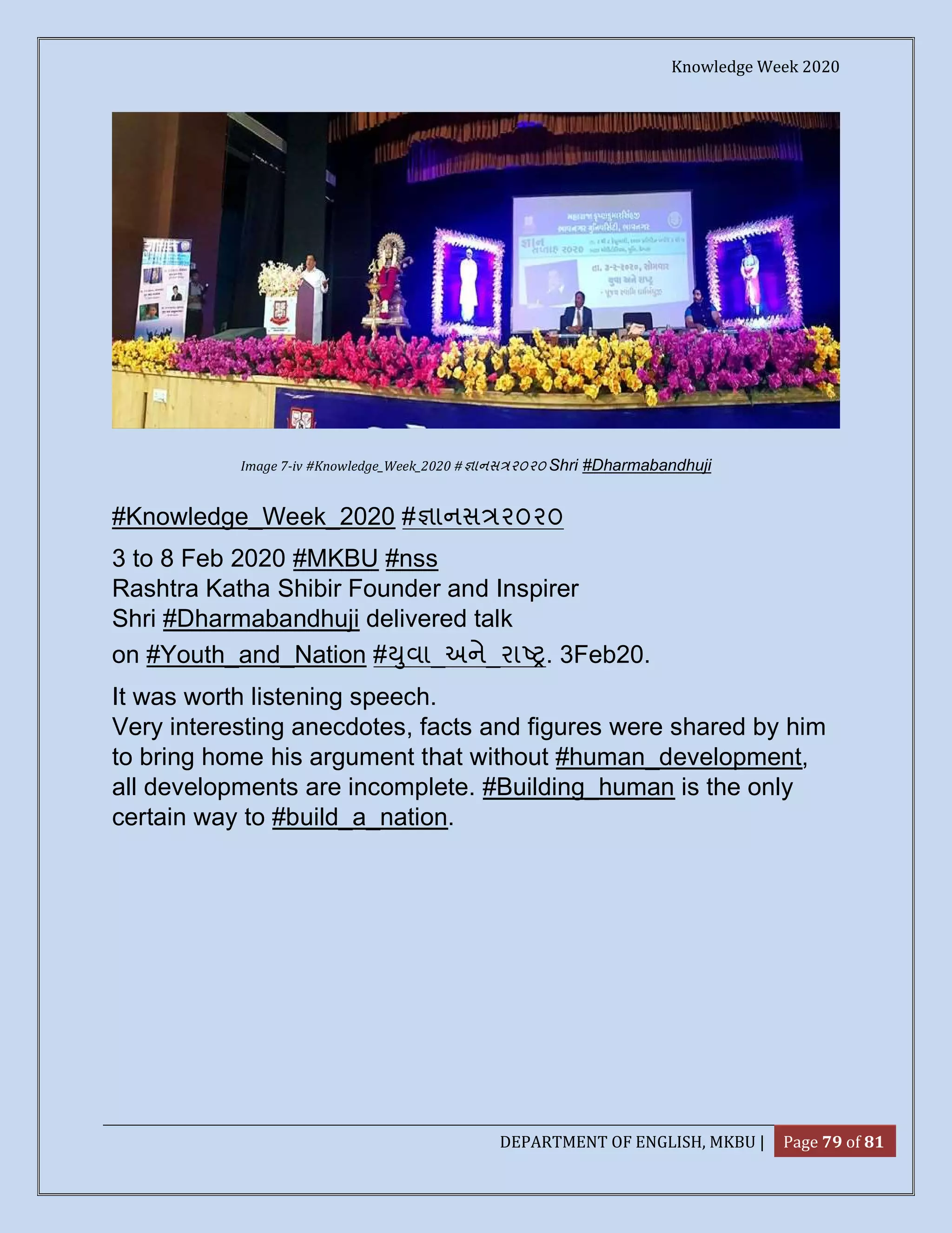 Knowledge Week 2020
DEPARTMENT OF ENGLISH, MKBU | Page 79 of 81
Image 7-iv #Knowledge_Week_2020 # ાનસ ૨૦૨૦ Shri #Dharmabandhuji
#Knowledge_Week_2020 # ાનસ ૨૦૨૦
3 to 8 Feb 2020 #MKBU #nss
Rashtra Katha Shibir Founder and Inspirer
Shri #Dharmabandhuji delivered talk
on #Youth_and_Nation # ુવા_અને_રા . 3Feb20.
It was worth listening speech.
Very interesting anecdotes, facts and figures were shared by him
to bring home his argument that without #human_development,
all developments are incomplete. #Building_human is the only
certain way to #build_a_nation.
 