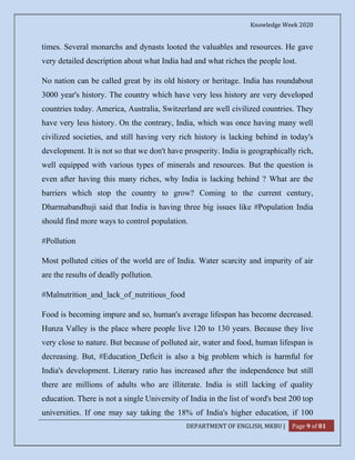 Knowledge Week 2020
DEPARTMENT OF ENGLISH, MKBU | Page 9 of 81
times. Several monarchs and dynasts looted the valuables and resources. He gave
very detailed description about what India had and what riches the people lost.
No nation can be called great by its old history or heritage. India has roundabout
3000 year's history. The country which have very less history are very developed
countries today. America, Australia, Switzerland are well civilized countries. They
have very less history. On the contrary, India, which was once having many well
civilized societies, and still having very rich history is lacking behind in today's
development. It is not so that we don't have prosperity. India is geographically rich,
well equipped with various types of minerals and resources. But the question is
even after having this many riches, why India is lacking behind ? What are the
barriers which stop the country to grow? Coming to the current century,
Dharmabandhuji said that India is having three big issues like #Population India
should find more ways to control population.
#Pollution
Most polluted cities of the world are of India. Water scarcity and impurity of air
are the results of deadly pollution.
#Malnutrition_and_lack_of_nutritious_food
Food is becoming impure and so, human's average lifespan has become decreased.
Hunza Valley is the place where people live 120 to 130 years. Because they live
very close to nature. But because of polluted air, water and food, human lifespan is
decreasing. But, #Education_Deficit is also a big problem which is harmful for
India's development. Literary ratio has increased after the independence but still
there are millions of adults who are illiterate. India is still lacking of quality
education. There is not a single University of India in the list of word's best 200 top
universities. If one may say taking the 18% of India's higher education, if 100
 