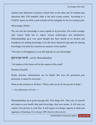 Knowledge Week 2020
DEPARTMENT OF ENGLISH, MKBU | Page 10 of 81
students take admission in primary schools then on the other end, 82 students quit
education after 12th standard. India is the most young country. According to a
UNICEF report, by 2030, youth of India will be ineligible for the 21st century jobs.
#Knowledge_Deficit
The one who has knowledge is more capable to be powerful. The world worships
only winner. India has to import various technologies and machineries.
Dharmabandhuji gave very good thought that there should be no borders and
boundaries for sharing knowledge. Even the doors should be kept open for sharing
knowledge even after the countries are enemies of one another.
"The roots of all happiness in your life depends on your knowledge"
सुख का मूल ान है। - said by Dharmabandhuji
"All empires of the future will be the empires of the mind"
Winston Churchill
Roads, factories, infrastructure can be rebuilt. But once the generation gets
destroyed, it cannot be recovered.
What are the solutions to all these ? What youth can do for the growth of India ?
---- key takeaways of event ----
Dharmabandhuji gives good message that. First things first. Take care of yourself
and improve your health, then gain knowledge, then earn money. It will earn you
respect. Give priority to work first. It will require two things, capacity to think and
eagerness of learning. Give always 100% best in what you do.
 