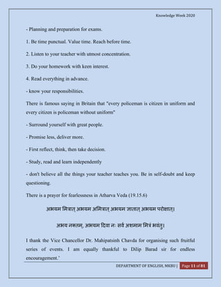 Knowledge Week 2020
DEPARTMENT OF ENGLISH, MKBU | Page 11 of 81
- Planning and preparation for exams.
1. Be time punctual. Value time. Reach before time.
2. Listen to your teacher with utmost concentration.
3. Do your homework with keen interest.
4. Read everything in advance.
- know your responsibilities.
There is famous saying in Britain that "every policeman is citizen in uniform and
every citizen is policeman without uniform"
- Surround yourself with great people.
- Promise less, deliver more.
- First reflect, think, then take decision.
- Study, read and learn independently
- don't believe all the things your teacher teaches you. Be in self-doubt and keep
questioning.
There is a prayer for fearlessness in Atharva Veda (19.15.6)
अभयम म ात्अभयम अ म ात्अभयम ातात्अभयम परो ात्।
अभय न तम ्, अभयम दवा नः सव अशमाम म ं भवंतु।
I thank the Vice Chancellor Dr. Mahipatsinh Chavda for organising such fruitful
series of events. I am equally thankful to Dilip Barad sir for endless
encouragement.’
 