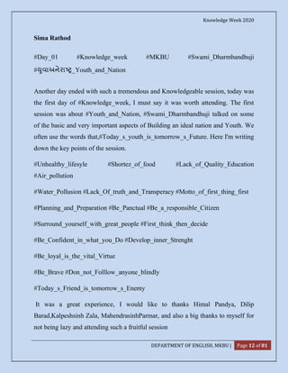 Knowledge Week 2020
DEPARTMENT OF ENGLISH, MKBU | Page 12 of 81
Sima Rathod
#Day_01 #Knowledge_week #MKBU #Swami_Dharmbandhuji
# ુવાઅનેરા _Youth_and_Nation
Another day ended with such a tremendous and Knowledgeable session, today was
the first day of #Knowledge_week, I must say it was worth attending. The first
session was about #Youth_and_Nation, #Swami_Dharmbandhuji talked on some
of the basic and very important aspects of Building an ideal nation and Youth. We
often use the words that,#Today_s_youth_is_tomorrow_s_Future. Here I'm writing
down the key points of the session.
#Unhealthy_lifesyle #Shortez_of_food #Lack_of_Quality_Education
#Air_pollution
#Water_Pollusion #Lack_Of_truth_and_Transperacy #Motto_of_first_thing_first
#Planning_and_Preparation #Be_Panctual #Be_a_responsible_Citizen
#Surround_yourself_with_great_people #First_think_then_decide
#Be_Confident_in_what_you_Do #Develop_inner_Strenght
#Be_loyal_is_the_vital_Virtue
#Be_Brave #Don_not_Folllow_anyone_blindly
#Today_s_Friend_is_tomorrow_s_Enemy
It was a great experience, I would like to thanks Himal Pandya, Dilip
Barad,Kalpeshsinh Zala, MahendrasinhParmar, and also a big thanks to myself for
not being lazy and attending such a fruitful session
 