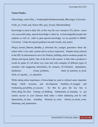 Knowledge Week 2020
DEPARTMENT OF ENGLISH, MKBU | Page 13 of 81
Tamsa Pandya
#Knowledge_week #Day_1 #maharajaKrishnakumarsinhji_Bhavnagar_University
#Talk_on_Youth_and_Nation #By_pujy_Swami_Dharmbandhuji
Knowledge is must in daily life, in this way the very concept is #To_Know seems
very successful today, special knowledge is taken by to knowledgeable people and
students as well ,In order to gain special knowledge, we are grateful to MKBU
University . Under the special guidance towards #youth_and_nation.
#Pujya_Swami_Dharma_Bandhu_ji informed the younger generation about the
nation with a very calm, neutral and in serious expression. Despite being selected
in the IPS, he determined to serve for #Nation_building, and he awakens people for
#duties and #good_habits. One of the best in the context is that what a productive
words he spoke it's All about very clear and with examples of different types of
countries with staggering information, for instance, #Civilization #population,
#pollution, #water_problems, #lack_of_nutrition_in_food,
#lack_of_equality__in_education
While taking about importance of knowledge he used to referred some important
things which increases and development #stability_of_struggle and
#enhancing_possibility_of_success for that he gave the key line is
#first_thing_Do_first, #energy_of_thinking, #enthusiasm_of_learning to get
certain success in your choosen field make a better #planning and be with
#punctuality_of_time including #honesty_in_work, #intrest_in_home_work,
#planning_and_preparation,
 