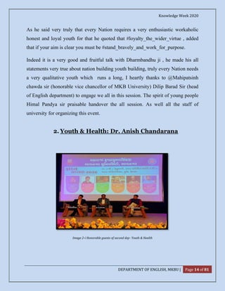 Knowledge Week 2020
DEPARTMENT OF ENGLISH, MKBU | Page 14 of 81
As he said very truly that every Nation requires a very enthusiastic workaholic
honest and loyal youth for that he quoted that #loyalty_the_wider_virtue , added
that if your aim is clear you must be #stand_bravely_and_work_for_purpose.
Indeed it is a very good and fruitful talk with Dharmbandhu ji , he made his all
statements very true about nation building youth building, truly every Nation needs
a very qualitative youth which runs a long, I heartly thanks to @Mahipatsinh
chawda sir (honorable vice chancellor of MKB University) Dilip Barad Sir (head
of English department) to engage we all in this session. The spirit of young people
Himal Pandya sir praisable handover the all session. As well all the staff of
university for organizing this event.
2. Youth & Health: Dr. Anish Chandarana
Image 2-i Honorable guests of second day- Youth & Health
 