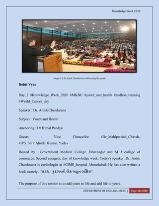 Knowledge Week 2020
DEPARTMENT OF ENGLISH, MKBU | Page 15 of 81
Image 2-ii Dr.Anish Chandarana addressing the youth
Rohit Vyas
Day_2 #Knowledge_Week_2020 #MKBU #youth_and_health #endless_learning
#World_Cancer_day
Speaker : Dr. Anish Chandarana
Subject : Youth and Health
Anchoring : Dr Himal Pandya
Guests : Vice Chancellor #Dr_Mahipatsinh_Chavda,
#IPS_Shri_Ahsok_Kumar_Yadav
Hosted by Government Medical College, Bhavnagar and M J college of
commerce. Second energetic day of knowledge week. Today's speaker, Dr. Anish
Chandarana is cardiologist at #CIMS_hospital Ahmedabad. He has also written a
book namely- " દય - ુદરતની એક અ ત બ સ".
The purpose of this session is to add years in life and add life to years.
 
