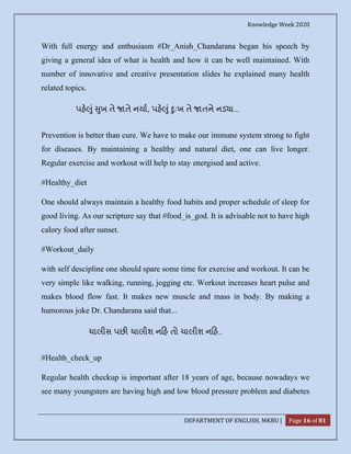 Knowledge Week 2020
DEPARTMENT OF ENGLISH, MKBU | Page 16 of 81
With full energy and enthusiasm #Dr_Anish_Chandarana began his speech by
giving a general idea of what is health and how it can be well maintained. With
number of innovative and creative presentation slides he explained many health
related topics.
પહ ું ુખ તે તે નયા, પહ ું ુઃખ તે તને નડ ા...
Prevention is better than cure. We have to make our immune system strong to fight
for diseases. By maintaining a healthy and natural diet, one can live longer.
Regular exercise and workout will help to stay energised and active.
#Healthy_diet
One should always maintain a healthy food habits and proper schedule of sleep for
good living. As our scripture say that #food_is_god. It is advisable not to have high
calory food after sunset.
#Workout_daily
with self descipline one should spare some time for exercise and workout. It can be
very simple like walking, running, jogging etc. Workout increases heart pulse and
makes blood flow fast. It makes new muscle and mass in body. By making a
humorous joke Dr. Chandarana said that...
ચાલીસ પછ ચાલીશ ન હ તો ચાલીશ ન હ..
#Health_check_up
Regular health checkup is important after 18 years of age, because nowadays we
see many youngsters are having high and low blood pressure problem and diabetes
 