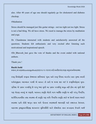 Knowledge Week 2020
DEPARTMENT OF ENGLISH, MKBU | Page 17 of 81
also. After 40 years of age one should regularly go for cholesterol and diabetes
checkup.
#Meditation
Stress should be managed just like guitar strings - not too tight not too light. Stress
is not a bad thing. We all have stress. We need to manage the stress by meditation
and yoga.
Dr. Chandarana interacted with students and satisfactorily answered all the
questions. Students felt enthusiastic and very excited after listening such
motivational and inspirational speech.
#Dr_Bhavesh_Jani gave the vote of thanks and the event ended with national
anthem.
Thank you !
Ruchi Joshi
# ાન_સ તાહ#KnowledgeWeek2020 ૪/૨/૨૦૨૦ #ડો.અનીશચંદારાણા # ુવાઅને વા ય
રા િનમાણથી રા ના ઉ જવળ ભિવ યમાં ‘ ુવા અને રા ’ િવષય તગત કાલ ુ ય વામી
ધમબં ુ ના યા યાન પરથી એ બાબત તો કાલે જ પ ટ થઇ ગઈ ક રા િનમાણમાં ુવા-
િતભા એ થમ પગથી ું છે પરં ુ યાં ુધી આ થમ પગથી ું સ ૃ નહ હોય યાં ુધી કોઈ
પણ ખેડાણ નબ ં જ ગણાશે. અલબત, સ ૃ એટલે મા આિથક સ ૃ જ નહ પરં ુ વૈચા રક,
શાર રક,માનિસક તથા વા ય ની સ ૃ પણ ખર ! વૈચા રક સ ૃ યાર જ કળવી શકાય જયાર
વા ય યે લોકો ૃત થાય અને પોતાના વા યની ળવણી માટ સ ગતા કળવાય.
મહારા ૃ ણ ુમારિસહ ભાવનગર ુિનવિસટ ખાતે યો યેલા ાન સ તાહના ઉપ મે આ
 