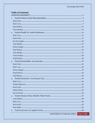 Knowledge Week 2020
DEPARTMENT OF ENGLISH, MKBU | Page 1 of 81
Table of Contents
ACKNOWLEDGEMENT:................................................................................................................................................... 3
1. Youth & Nation: Swami Dharmabandhuji....................................................................................................... 4
Ruchi Joshi ............................................................................................................................................................................. 5
Rohit Vyas.............................................................................................................................................................................. 7
Sima Rathod.........................................................................................................................................................................12
Tamsa Pandya......................................................................................................................................................................13
2. Youth & Health: Dr. Anish Chandarana..........................................................................................................14
Rohit Vyas............................................................................................................................................................................15
Ruchi Joshi ...........................................................................................................................................................................17
Kavisha Alagiya..................................................................................................................................................................20
Asha Dhedhi.........................................................................................................................................................................21
Samiya Kagadi ....................................................................................................................................................................23
Sima Rathod.........................................................................................................................................................................25
Asha Dhedhi.........................................................................................................................................................................27
Tamsa Pandya......................................................................................................................................................................28
Prinjal Shiyal........................................................................................................................................................................30
3. Youth & Social Media : Jay Vasavada...............................................................................................................33
Ruchi Joshi ...........................................................................................................................................................................33
Rohit Vyas............................................................................................................................................................................36
Samiya Kagadi ....................................................................................................................................................................39
Prinjal Shiyal........................................................................................................................................................................42
Lalji Baraiya.........................................................................................................................................................................44
4. Youth & Economics : Jay Narayan Vyas..........................................................................................................45
Rohit Vyas............................................................................................................................................................................46
Nishtha Makwana...............................................................................................................................................................49
Ruchi Joshi ...........................................................................................................................................................................52
Mehal Pandya ......................................................................................................................................................................53
Ravina Parmar .....................................................................................................................................................................54
5. Youth & Human Values: Bhrahm Vihari Swami.........................................................................................57
Asha Dhedhi.........................................................................................................................................................................58
Rohit Vyas............................................................................................................................................................................60
Ruchi Joshi ...........................................................................................................................................................................63
Hina Malek...........................................................................................................................................................................65
6. Youth & Literature: Dr. Jagdish Trivedi..............................................................................................................68
 