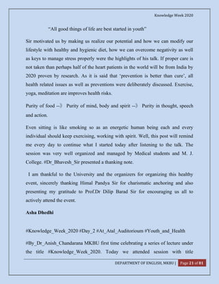 Knowledge Week 2020
DEPARTMENT OF ENGLISH, MKBU | Page 21 of 81
“All good things of life are best started in youth”
Sir motivated us by making us realize our potential and how we can modify our
lifestyle with healthy and hygienic diet, how we can overcome negativity as well
as keys to manage stress properly were the highlights of his talk. If proper care is
not taken than perhaps half of the heart patients in the world will be from India by
2020 proven by research. As it is said that ‘prevention is better than cure’, all
health related issues as well as preventions were deliberately discussed. Exercise,
yoga, meditation are improves health risks.
Purity of food --》 Purity of mind, body and spirit --》 Purity in thought, speech
and action.
Even sitting is like smoking so as an energetic human being each and every
individual should keep exercising, working with spirit. Well, this post will remind
me every day to continue what I started today after listening to the talk. The
session was very well organized and managed by Medical students and M. J.
College. #Dr_Bhavesh_Sir presented a thanking note.
I am thankful to the University and the organizers for organizing this healthy
event, sincerely thanking Himal Pandya Sir for charismatic anchoring and also
presenting my gratitude to Prof.Dr Dilip Barad Sir for encouraging us all to
actively attend the event.
Asha Dhedhi
#Knowledge_Week_2020 #Day_2 #At_Atal_Auditorioum #Youth_and_Health
#By_Dr_Anish_Chandarana MKBU first time celebrating a series of lecture under
the title #Knowledge_Week_2020. Today we attended session with title
 