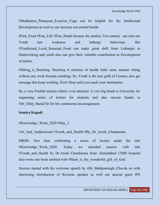 Knowledge Week 2020
DEPARTMENT OF ENGLISH, MKBU | Page 23 of 81
#Meditation_Pranayam_Exercise_Yoga can be helpful for the Intellectual
Development as well as can increase out mental health.
#Fast_Food #Fast_Life #Fast_Death became the marker 21st century can turn our
Youth into weakness and lethargy behaviour, But
#Traditional_Local_Seasonal_Food can make great shift from Lethargic to
Hardworking and youth also can give their valuable contribution in Development
of nation.
#Sitting_is_Smoking. Smoking is enemies of health inthe same manner sitting
without any work became smoking. So, Youth is the true gold of Country also get
message that keep working. Don't Stop until you reach your destination.
So, a very Fruitful session which i ever attained. A very big thank to University for
organising series of lecture for students and also sincere thanks to
#Dr_Dilip_Barad Sir for his continuous encouragement.
Samiya Kagadi
#Knowledge_Week_2020 #Day_2
#At_Atal_Auditorioum #Youth_and_Health #By_Dr_Anish_Chandarana
MKBU first time celebrating a series of lecture under the title
#Knowledge_Week_2020. Today we attended session with title
#Youth_and_Health by Dr.Anish Chandarana from Ahmedabad CIMS hospital
also wrote one book entitled with #Heart_is_the_wonderful_gift_of_God.
Session started with the welcome speech by #Dr_Mahipatsingh_Chavda sir with
interesting introduction of Keynote speaker as well our special guest IPS
 